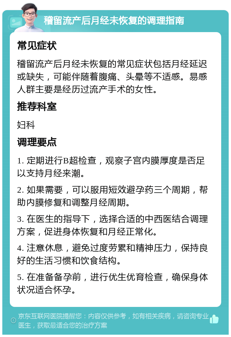 稽留流产后月经未恢复的调理指南 常见症状 稽留流产后月经未恢复的常见症状包括月经延迟或缺失，可能伴随着腹痛、头晕等不适感。易感人群主要是经历过流产手术的女性。 推荐科室 妇科 调理要点 1. 定期进行B超检查，观察子宫内膜厚度是否足以支持月经来潮。 2. 如果需要，可以服用短效避孕药三个周期，帮助内膜修复和调整月经周期。 3. 在医生的指导下，选择合适的中西医结合调理方案，促进身体恢复和月经正常化。 4. 注意休息，避免过度劳累和精神压力，保持良好的生活习惯和饮食结构。 5. 在准备备孕前，进行优生优育检查，确保身体状况适合怀孕。