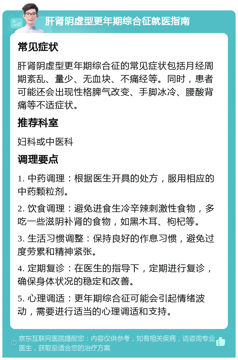 肝肾阴虚型更年期综合征就医指南 常见症状 肝肾阴虚型更年期综合征的常见症状包括月经周期紊乱、量少、无血块、不痛经等。同时，患者可能还会出现性格脾气改变、手脚冰冷、腰酸背痛等不适症状。 推荐科室 妇科或中医科 调理要点 1. 中药调理：根据医生开具的处方，服用相应的中药颗粒剂。 2. 饮食调理：避免进食生冷辛辣刺激性食物，多吃一些滋阴补肾的食物，如黑木耳、枸杞等。 3. 生活习惯调整：保持良好的作息习惯，避免过度劳累和精神紧张。 4. 定期复诊：在医生的指导下，定期进行复诊，确保身体状况的稳定和改善。 5. 心理调适：更年期综合征可能会引起情绪波动，需要进行适当的心理调适和支持。