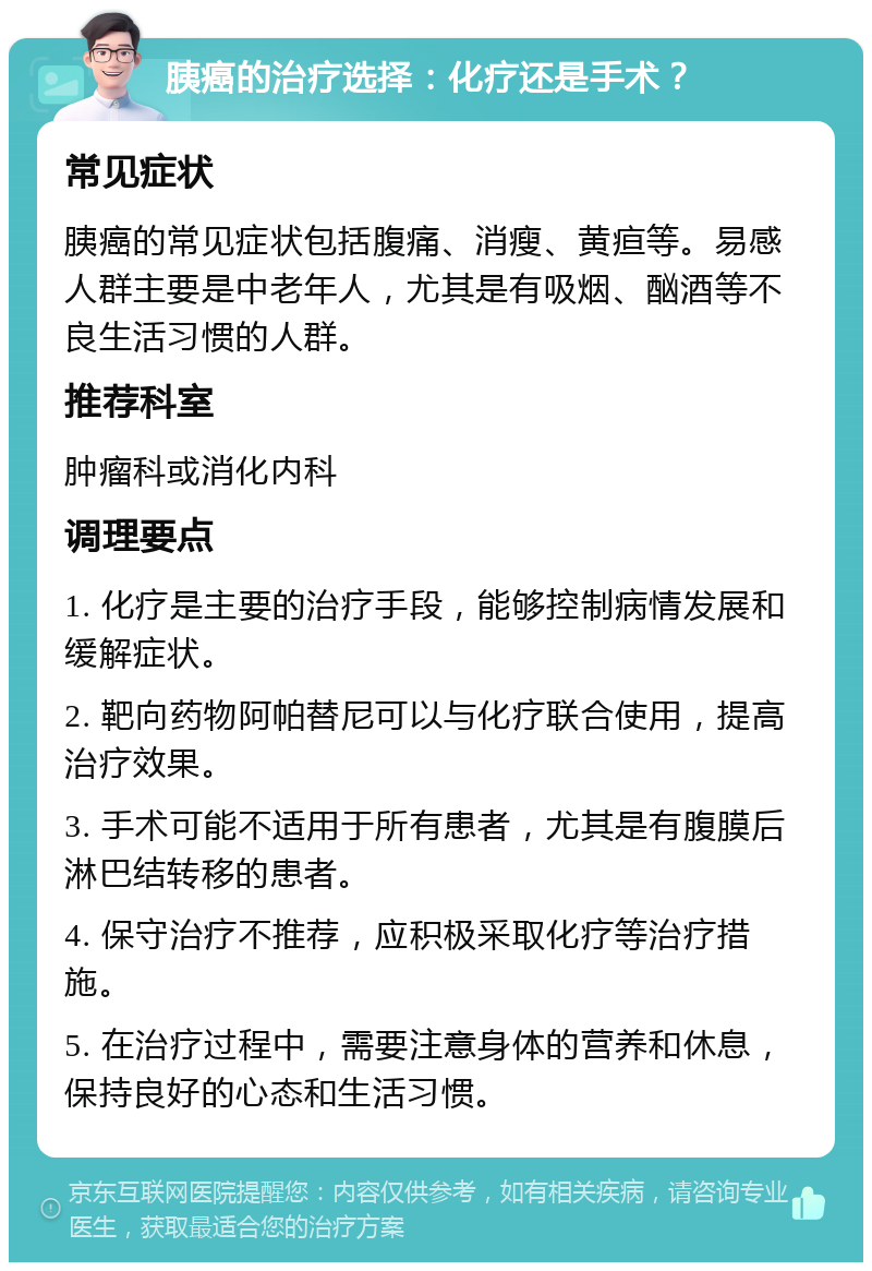 胰癌的治疗选择：化疗还是手术？ 常见症状 胰癌的常见症状包括腹痛、消瘦、黄疸等。易感人群主要是中老年人，尤其是有吸烟、酗酒等不良生活习惯的人群。 推荐科室 肿瘤科或消化内科 调理要点 1. 化疗是主要的治疗手段，能够控制病情发展和缓解症状。 2. 靶向药物阿帕替尼可以与化疗联合使用，提高治疗效果。 3. 手术可能不适用于所有患者，尤其是有腹膜后淋巴结转移的患者。 4. 保守治疗不推荐，应积极采取化疗等治疗措施。 5. 在治疗过程中，需要注意身体的营养和休息，保持良好的心态和生活习惯。