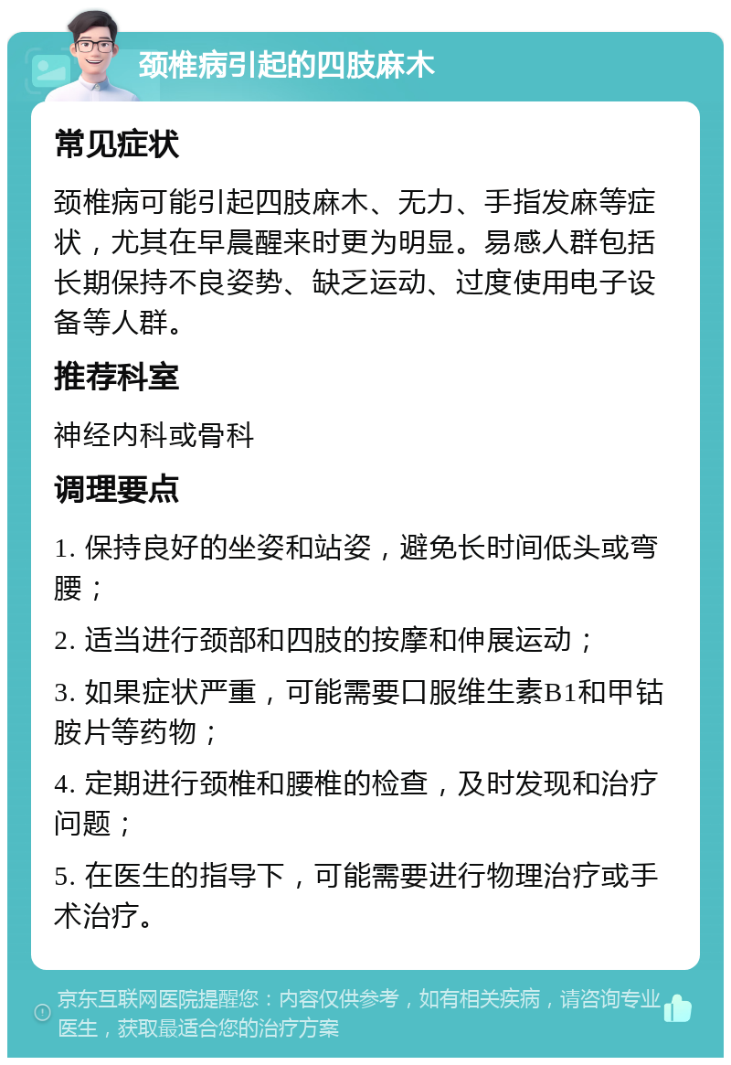 颈椎病引起的四肢麻木 常见症状 颈椎病可能引起四肢麻木、无力、手指发麻等症状，尤其在早晨醒来时更为明显。易感人群包括长期保持不良姿势、缺乏运动、过度使用电子设备等人群。 推荐科室 神经内科或骨科 调理要点 1. 保持良好的坐姿和站姿，避免长时间低头或弯腰； 2. 适当进行颈部和四肢的按摩和伸展运动； 3. 如果症状严重，可能需要口服维生素B1和甲钴胺片等药物； 4. 定期进行颈椎和腰椎的检查，及时发现和治疗问题； 5. 在医生的指导下，可能需要进行物理治疗或手术治疗。