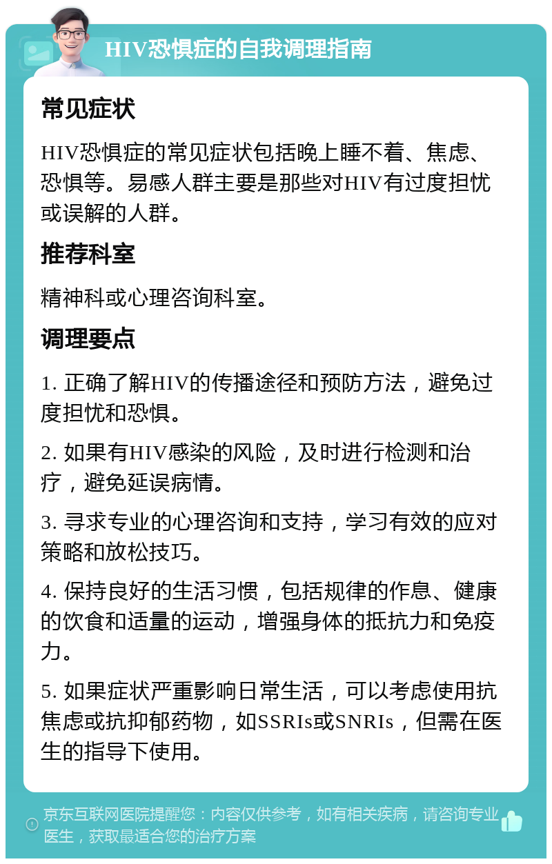 HIV恐惧症的自我调理指南 常见症状 HIV恐惧症的常见症状包括晚上睡不着、焦虑、恐惧等。易感人群主要是那些对HIV有过度担忧或误解的人群。 推荐科室 精神科或心理咨询科室。 调理要点 1. 正确了解HIV的传播途径和预防方法，避免过度担忧和恐惧。 2. 如果有HIV感染的风险，及时进行检测和治疗，避免延误病情。 3. 寻求专业的心理咨询和支持，学习有效的应对策略和放松技巧。 4. 保持良好的生活习惯，包括规律的作息、健康的饮食和适量的运动，增强身体的抵抗力和免疫力。 5. 如果症状严重影响日常生活，可以考虑使用抗焦虑或抗抑郁药物，如SSRIs或SNRIs，但需在医生的指导下使用。