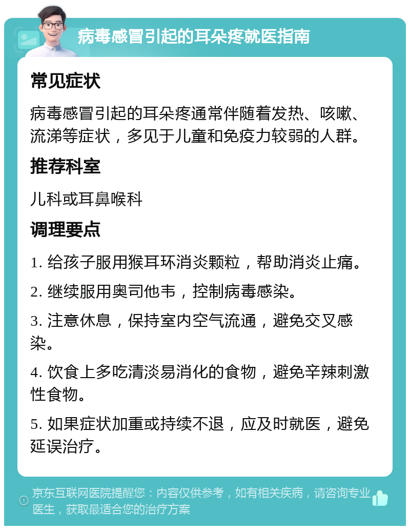 病毒感冒引起的耳朵疼就医指南 常见症状 病毒感冒引起的耳朵疼通常伴随着发热、咳嗽、流涕等症状，多见于儿童和免疫力较弱的人群。 推荐科室 儿科或耳鼻喉科 调理要点 1. 给孩子服用猴耳环消炎颗粒，帮助消炎止痛。 2. 继续服用奥司他韦，控制病毒感染。 3. 注意休息，保持室内空气流通，避免交叉感染。 4. 饮食上多吃清淡易消化的食物，避免辛辣刺激性食物。 5. 如果症状加重或持续不退，应及时就医，避免延误治疗。