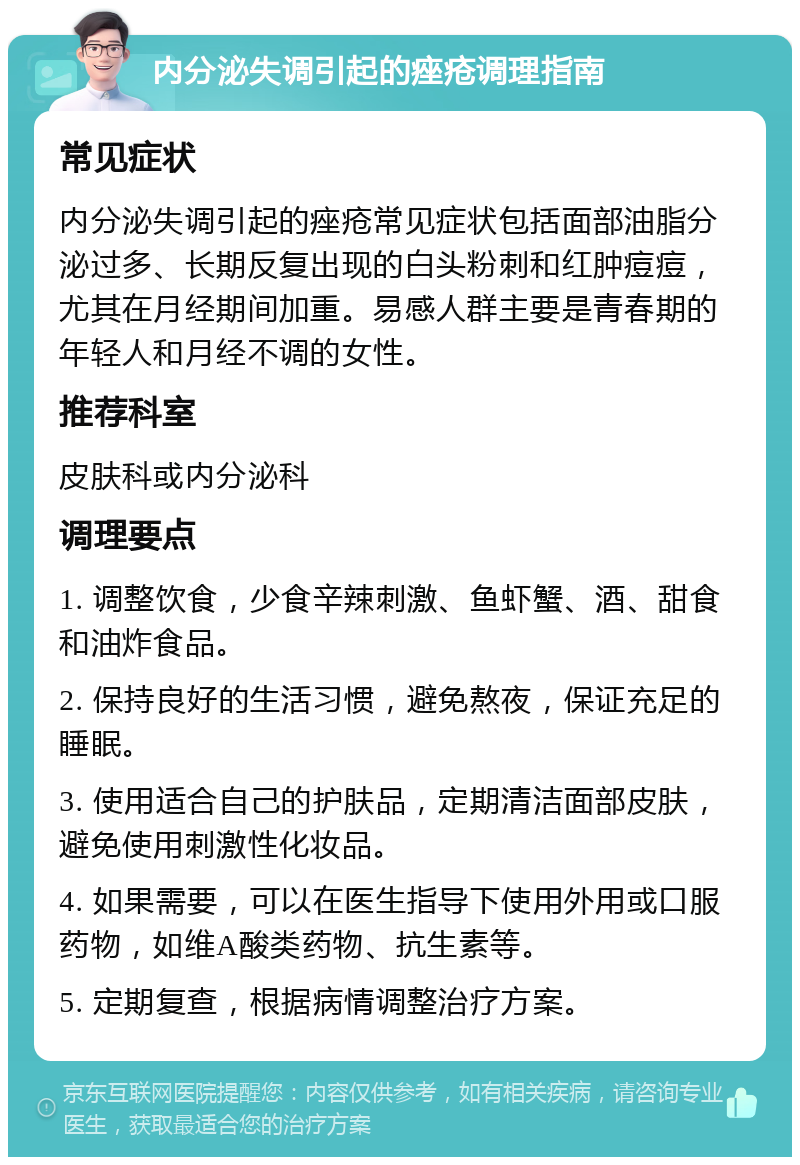 内分泌失调引起的痤疮调理指南 常见症状 内分泌失调引起的痤疮常见症状包括面部油脂分泌过多、长期反复出现的白头粉刺和红肿痘痘，尤其在月经期间加重。易感人群主要是青春期的年轻人和月经不调的女性。 推荐科室 皮肤科或内分泌科 调理要点 1. 调整饮食，少食辛辣刺激、鱼虾蟹、酒、甜食和油炸食品。 2. 保持良好的生活习惯，避免熬夜，保证充足的睡眠。 3. 使用适合自己的护肤品，定期清洁面部皮肤，避免使用刺激性化妆品。 4. 如果需要，可以在医生指导下使用外用或口服药物，如维A酸类药物、抗生素等。 5. 定期复查，根据病情调整治疗方案。