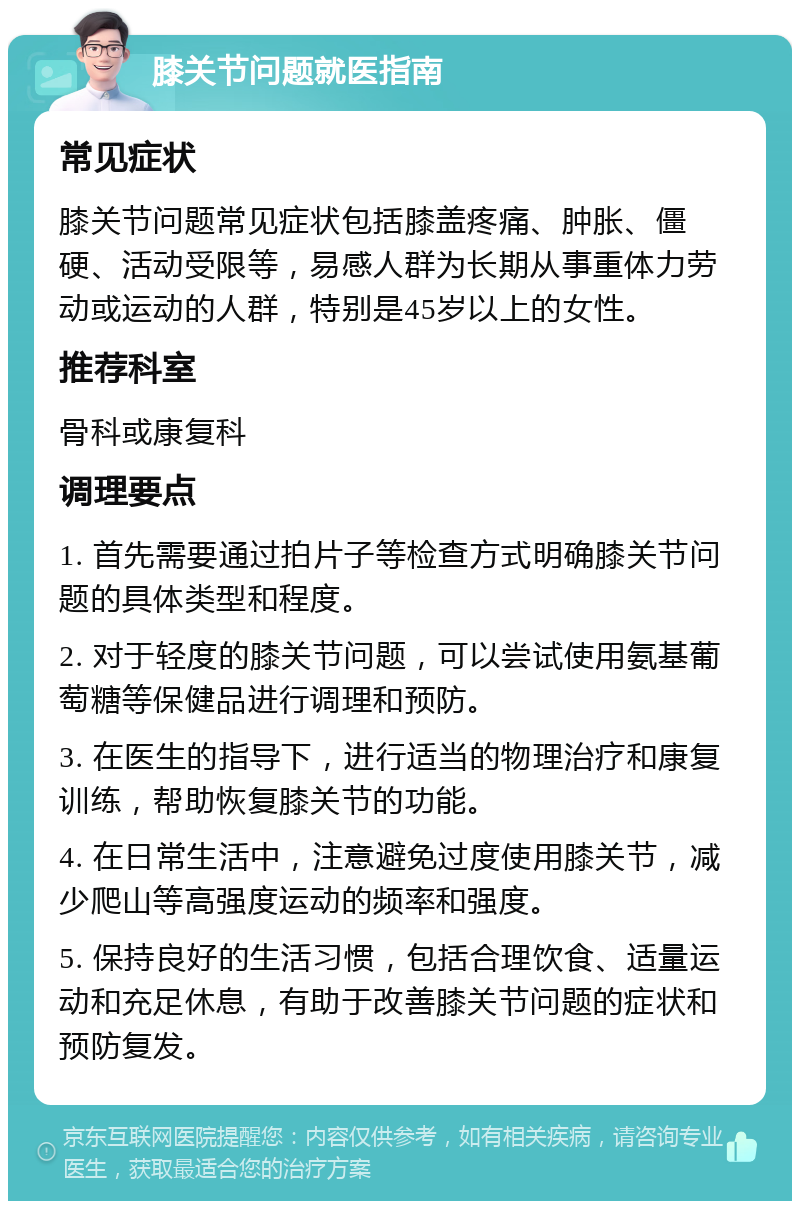 膝关节问题就医指南 常见症状 膝关节问题常见症状包括膝盖疼痛、肿胀、僵硬、活动受限等，易感人群为长期从事重体力劳动或运动的人群，特别是45岁以上的女性。 推荐科室 骨科或康复科 调理要点 1. 首先需要通过拍片子等检查方式明确膝关节问题的具体类型和程度。 2. 对于轻度的膝关节问题，可以尝试使用氨基葡萄糖等保健品进行调理和预防。 3. 在医生的指导下，进行适当的物理治疗和康复训练，帮助恢复膝关节的功能。 4. 在日常生活中，注意避免过度使用膝关节，减少爬山等高强度运动的频率和强度。 5. 保持良好的生活习惯，包括合理饮食、适量运动和充足休息，有助于改善膝关节问题的症状和预防复发。