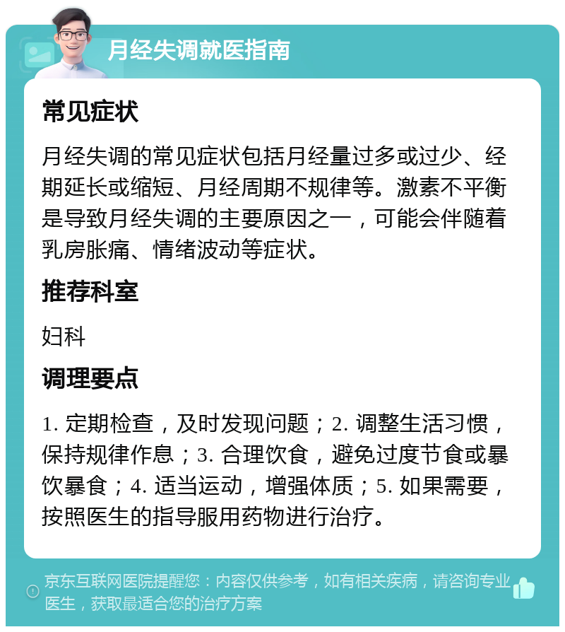 月经失调就医指南 常见症状 月经失调的常见症状包括月经量过多或过少、经期延长或缩短、月经周期不规律等。激素不平衡是导致月经失调的主要原因之一，可能会伴随着乳房胀痛、情绪波动等症状。 推荐科室 妇科 调理要点 1. 定期检查，及时发现问题；2. 调整生活习惯，保持规律作息；3. 合理饮食，避免过度节食或暴饮暴食；4. 适当运动，增强体质；5. 如果需要，按照医生的指导服用药物进行治疗。