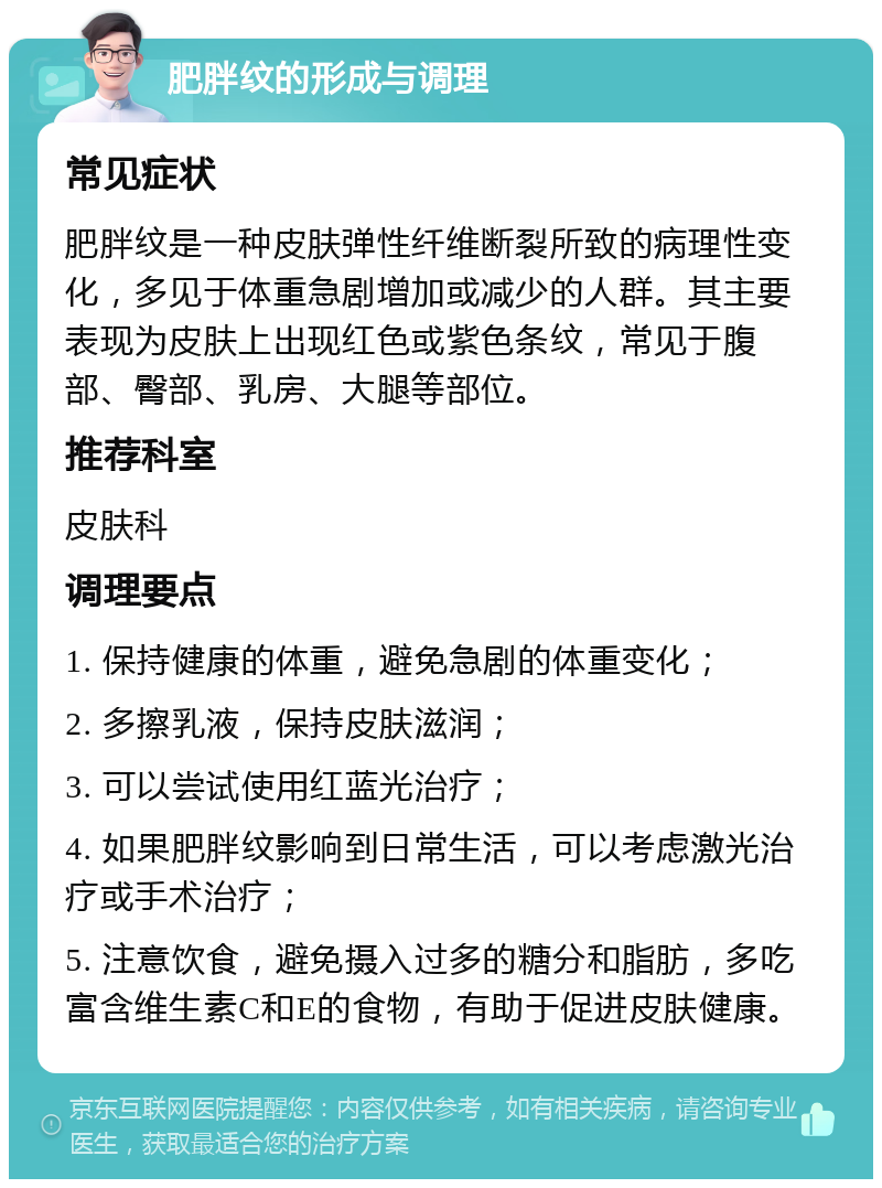 肥胖纹的形成与调理 常见症状 肥胖纹是一种皮肤弹性纤维断裂所致的病理性变化，多见于体重急剧增加或减少的人群。其主要表现为皮肤上出现红色或紫色条纹，常见于腹部、臀部、乳房、大腿等部位。 推荐科室 皮肤科 调理要点 1. 保持健康的体重，避免急剧的体重变化； 2. 多擦乳液，保持皮肤滋润； 3. 可以尝试使用红蓝光治疗； 4. 如果肥胖纹影响到日常生活，可以考虑激光治疗或手术治疗； 5. 注意饮食，避免摄入过多的糖分和脂肪，多吃富含维生素C和E的食物，有助于促进皮肤健康。