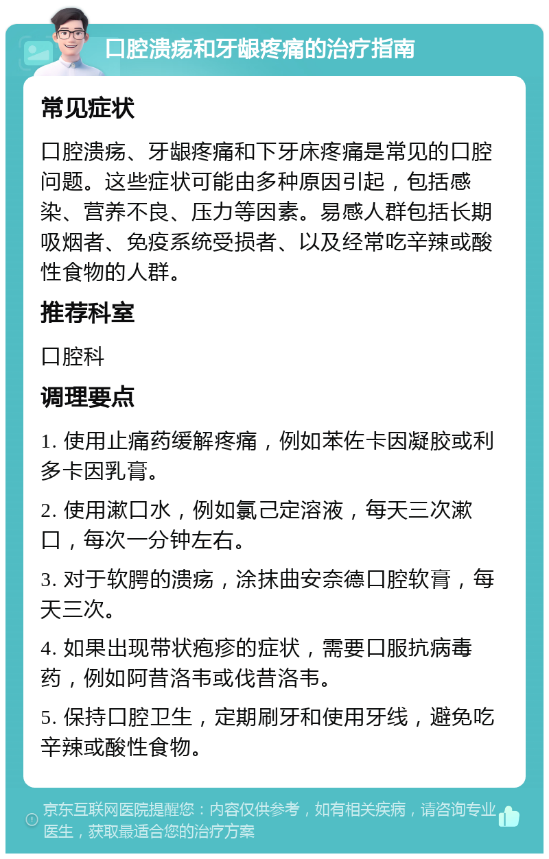 口腔溃疡和牙龈疼痛的治疗指南 常见症状 口腔溃疡、牙龈疼痛和下牙床疼痛是常见的口腔问题。这些症状可能由多种原因引起，包括感染、营养不良、压力等因素。易感人群包括长期吸烟者、免疫系统受损者、以及经常吃辛辣或酸性食物的人群。 推荐科室 口腔科 调理要点 1. 使用止痛药缓解疼痛，例如苯佐卡因凝胶或利多卡因乳膏。 2. 使用漱口水，例如氯己定溶液，每天三次漱口，每次一分钟左右。 3. 对于软腭的溃疡，涂抹曲安奈德口腔软膏，每天三次。 4. 如果出现带状疱疹的症状，需要口服抗病毒药，例如阿昔洛韦或伐昔洛韦。 5. 保持口腔卫生，定期刷牙和使用牙线，避免吃辛辣或酸性食物。