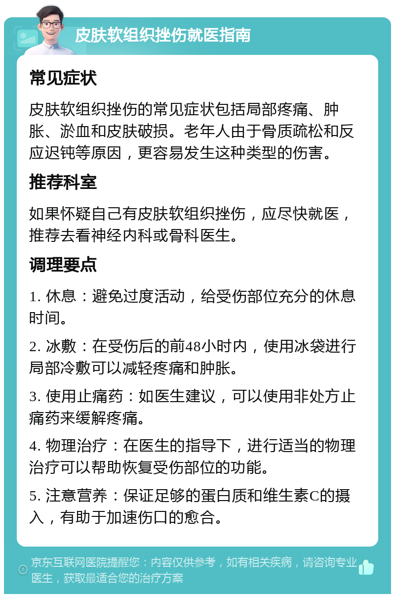 皮肤软组织挫伤就医指南 常见症状 皮肤软组织挫伤的常见症状包括局部疼痛、肿胀、淤血和皮肤破损。老年人由于骨质疏松和反应迟钝等原因，更容易发生这种类型的伤害。 推荐科室 如果怀疑自己有皮肤软组织挫伤，应尽快就医，推荐去看神经内科或骨科医生。 调理要点 1. 休息：避免过度活动，给受伤部位充分的休息时间。 2. 冰敷：在受伤后的前48小时内，使用冰袋进行局部冷敷可以减轻疼痛和肿胀。 3. 使用止痛药：如医生建议，可以使用非处方止痛药来缓解疼痛。 4. 物理治疗：在医生的指导下，进行适当的物理治疗可以帮助恢复受伤部位的功能。 5. 注意营养：保证足够的蛋白质和维生素C的摄入，有助于加速伤口的愈合。