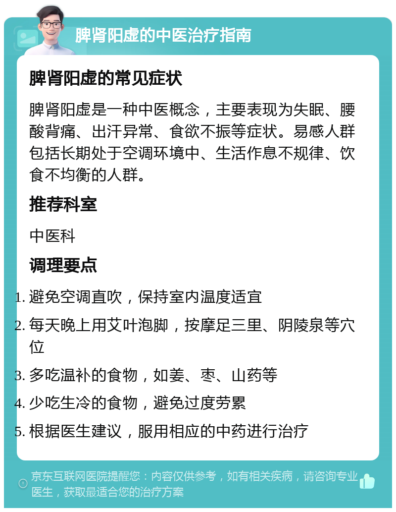 脾肾阳虚的中医治疗指南 脾肾阳虚的常见症状 脾肾阳虚是一种中医概念，主要表现为失眠、腰酸背痛、出汗异常、食欲不振等症状。易感人群包括长期处于空调环境中、生活作息不规律、饮食不均衡的人群。 推荐科室 中医科 调理要点 避免空调直吹，保持室内温度适宜 每天晚上用艾叶泡脚，按摩足三里、阴陵泉等穴位 多吃温补的食物，如姜、枣、山药等 少吃生冷的食物，避免过度劳累 根据医生建议，服用相应的中药进行治疗