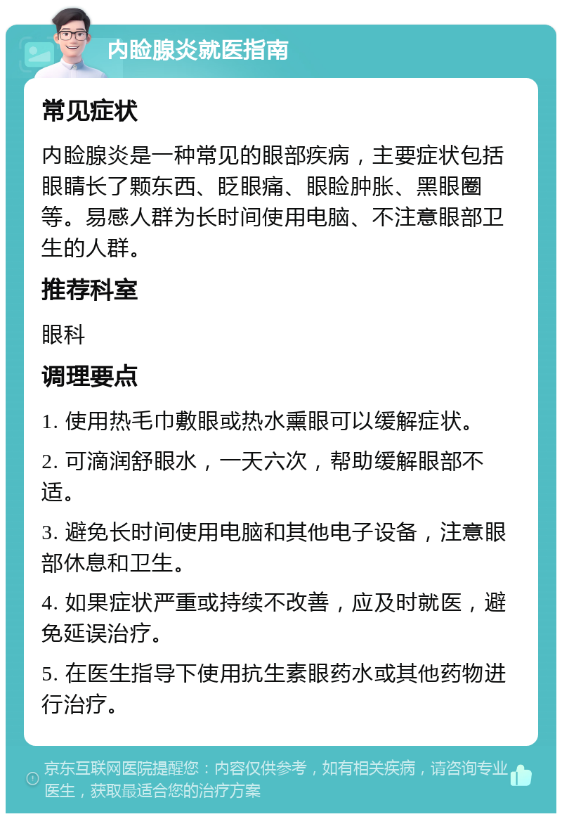 内睑腺炎就医指南 常见症状 内睑腺炎是一种常见的眼部疾病，主要症状包括眼睛长了颗东西、眨眼痛、眼睑肿胀、黑眼圈等。易感人群为长时间使用电脑、不注意眼部卫生的人群。 推荐科室 眼科 调理要点 1. 使用热毛巾敷眼或热水熏眼可以缓解症状。 2. 可滴润舒眼水，一天六次，帮助缓解眼部不适。 3. 避免长时间使用电脑和其他电子设备，注意眼部休息和卫生。 4. 如果症状严重或持续不改善，应及时就医，避免延误治疗。 5. 在医生指导下使用抗生素眼药水或其他药物进行治疗。