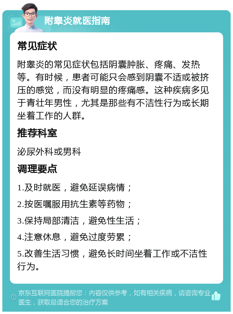 附睾炎就医指南 常见症状 附睾炎的常见症状包括阴囊肿胀、疼痛、发热等。有时候，患者可能只会感到阴囊不适或被挤压的感觉，而没有明显的疼痛感。这种疾病多见于青壮年男性，尤其是那些有不洁性行为或长期坐着工作的人群。 推荐科室 泌尿外科或男科 调理要点 1.及时就医，避免延误病情； 2.按医嘱服用抗生素等药物； 3.保持局部清洁，避免性生活； 4.注意休息，避免过度劳累； 5.改善生活习惯，避免长时间坐着工作或不洁性行为。