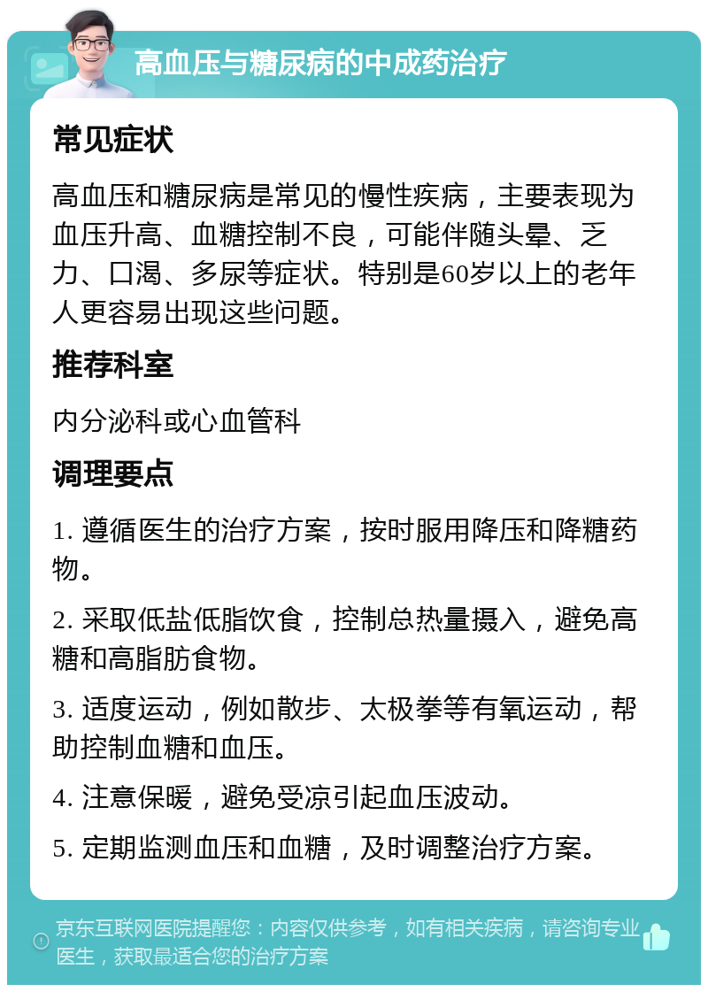 高血压与糖尿病的中成药治疗 常见症状 高血压和糖尿病是常见的慢性疾病，主要表现为血压升高、血糖控制不良，可能伴随头晕、乏力、口渴、多尿等症状。特别是60岁以上的老年人更容易出现这些问题。 推荐科室 内分泌科或心血管科 调理要点 1. 遵循医生的治疗方案，按时服用降压和降糖药物。 2. 采取低盐低脂饮食，控制总热量摄入，避免高糖和高脂肪食物。 3. 适度运动，例如散步、太极拳等有氧运动，帮助控制血糖和血压。 4. 注意保暖，避免受凉引起血压波动。 5. 定期监测血压和血糖，及时调整治疗方案。