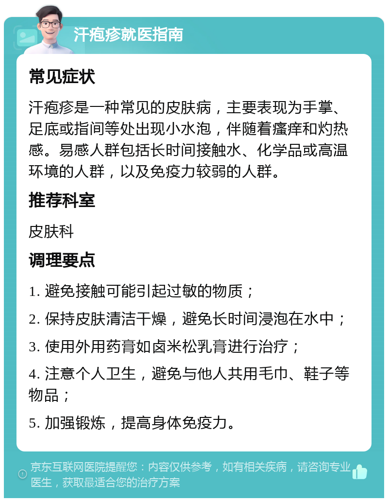 汗疱疹就医指南 常见症状 汗疱疹是一种常见的皮肤病，主要表现为手掌、足底或指间等处出现小水泡，伴随着瘙痒和灼热感。易感人群包括长时间接触水、化学品或高温环境的人群，以及免疫力较弱的人群。 推荐科室 皮肤科 调理要点 1. 避免接触可能引起过敏的物质； 2. 保持皮肤清洁干燥，避免长时间浸泡在水中； 3. 使用外用药膏如卤米松乳膏进行治疗； 4. 注意个人卫生，避免与他人共用毛巾、鞋子等物品； 5. 加强锻炼，提高身体免疫力。