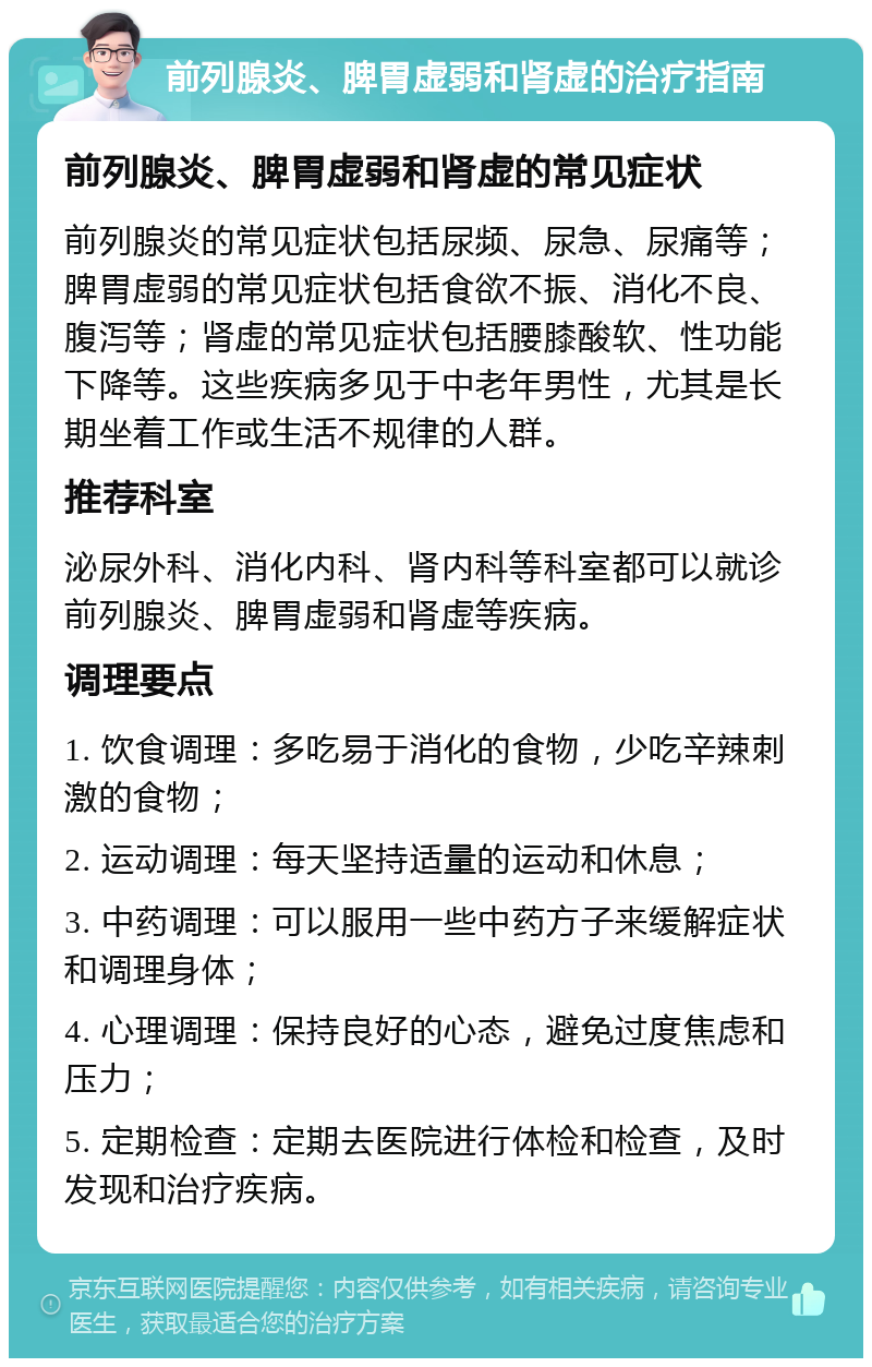 前列腺炎、脾胃虚弱和肾虚的治疗指南 前列腺炎、脾胃虚弱和肾虚的常见症状 前列腺炎的常见症状包括尿频、尿急、尿痛等；脾胃虚弱的常见症状包括食欲不振、消化不良、腹泻等；肾虚的常见症状包括腰膝酸软、性功能下降等。这些疾病多见于中老年男性，尤其是长期坐着工作或生活不规律的人群。 推荐科室 泌尿外科、消化内科、肾内科等科室都可以就诊前列腺炎、脾胃虚弱和肾虚等疾病。 调理要点 1. 饮食调理：多吃易于消化的食物，少吃辛辣刺激的食物； 2. 运动调理：每天坚持适量的运动和休息； 3. 中药调理：可以服用一些中药方子来缓解症状和调理身体； 4. 心理调理：保持良好的心态，避免过度焦虑和压力； 5. 定期检查：定期去医院进行体检和检查，及时发现和治疗疾病。