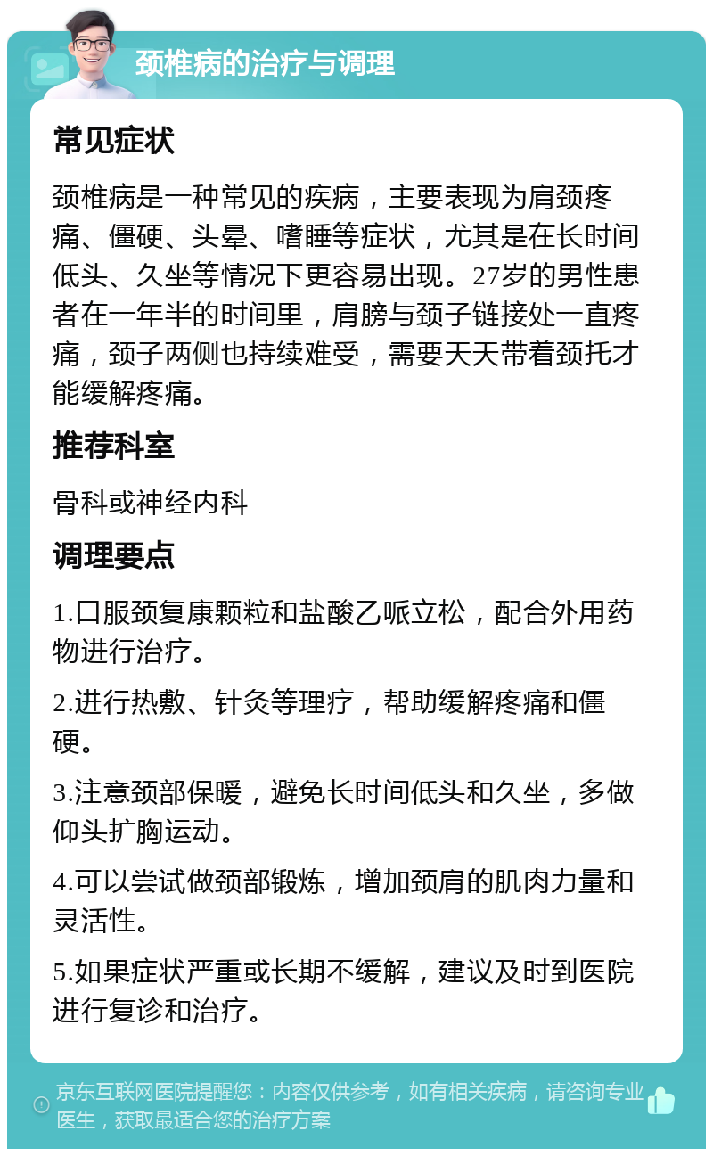 颈椎病的治疗与调理 常见症状 颈椎病是一种常见的疾病，主要表现为肩颈疼痛、僵硬、头晕、嗜睡等症状，尤其是在长时间低头、久坐等情况下更容易出现。27岁的男性患者在一年半的时间里，肩膀与颈子链接处一直疼痛，颈子两侧也持续难受，需要天天带着颈托才能缓解疼痛。 推荐科室 骨科或神经内科 调理要点 1.口服颈复康颗粒和盐酸乙哌立松，配合外用药物进行治疗。 2.进行热敷、针灸等理疗，帮助缓解疼痛和僵硬。 3.注意颈部保暖，避免长时间低头和久坐，多做仰头扩胸运动。 4.可以尝试做颈部锻炼，增加颈肩的肌肉力量和灵活性。 5.如果症状严重或长期不缓解，建议及时到医院进行复诊和治疗。