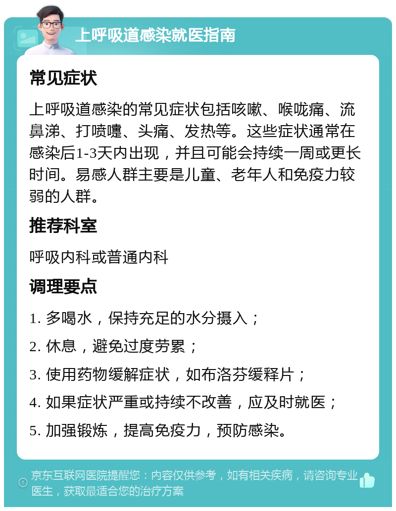 上呼吸道感染就医指南 常见症状 上呼吸道感染的常见症状包括咳嗽、喉咙痛、流鼻涕、打喷嚏、头痛、发热等。这些症状通常在感染后1-3天内出现，并且可能会持续一周或更长时间。易感人群主要是儿童、老年人和免疫力较弱的人群。 推荐科室 呼吸内科或普通内科 调理要点 1. 多喝水，保持充足的水分摄入； 2. 休息，避免过度劳累； 3. 使用药物缓解症状，如布洛芬缓释片； 4. 如果症状严重或持续不改善，应及时就医； 5. 加强锻炼，提高免疫力，预防感染。