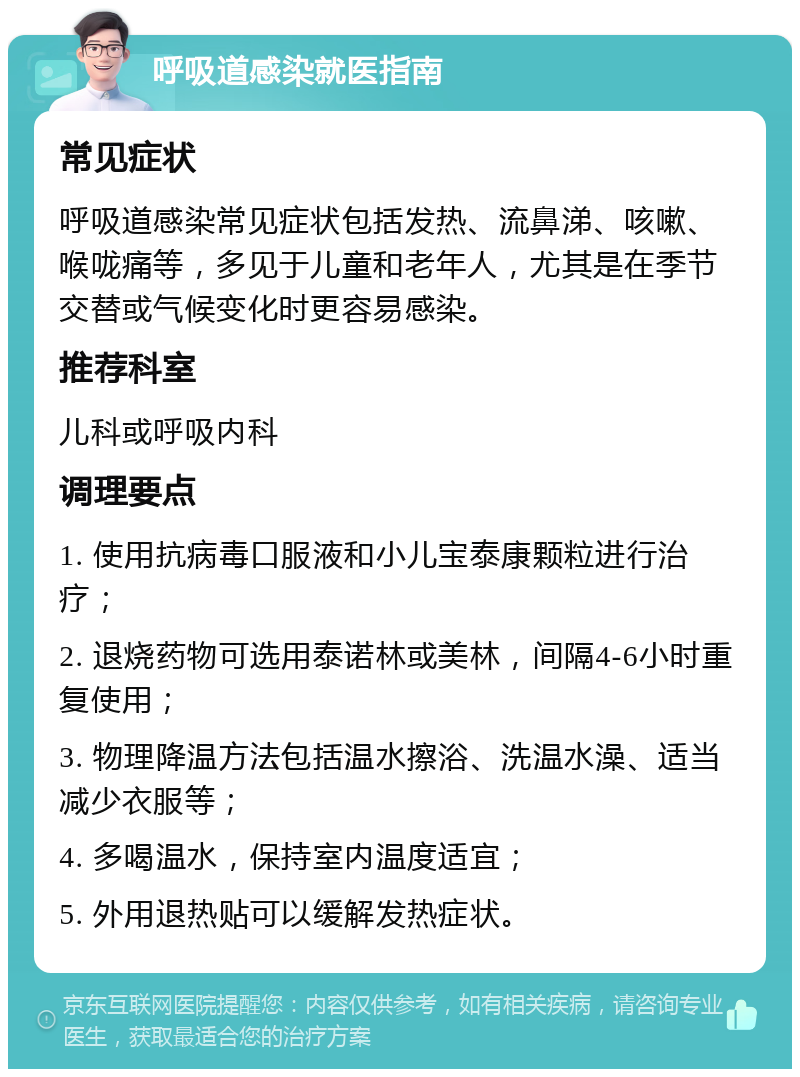 呼吸道感染就医指南 常见症状 呼吸道感染常见症状包括发热、流鼻涕、咳嗽、喉咙痛等，多见于儿童和老年人，尤其是在季节交替或气候变化时更容易感染。 推荐科室 儿科或呼吸内科 调理要点 1. 使用抗病毒口服液和小儿宝泰康颗粒进行治疗； 2. 退烧药物可选用泰诺林或美林，间隔4-6小时重复使用； 3. 物理降温方法包括温水擦浴、洗温水澡、适当减少衣服等； 4. 多喝温水，保持室内温度适宜； 5. 外用退热贴可以缓解发热症状。