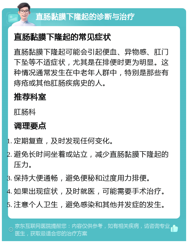 直肠黏膜下隆起的诊断与治疗 直肠黏膜下隆起的常见症状 直肠黏膜下隆起可能会引起便血、异物感、肛门下坠等不适症状，尤其是在排便时更为明显。这种情况通常发生在中老年人群中，特别是那些有痔疮或其他肛肠疾病史的人。 推荐科室 肛肠科 调理要点 定期复查，及时发现任何变化。 避免长时间坐着或站立，减少直肠黏膜下隆起的压力。 保持大便通畅，避免便秘和过度用力排便。 如果出现症状，及时就医，可能需要手术治疗。 注意个人卫生，避免感染和其他并发症的发生。