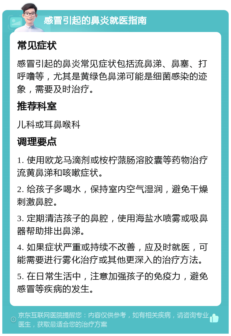 感冒引起的鼻炎就医指南 常见症状 感冒引起的鼻炎常见症状包括流鼻涕、鼻塞、打呼噜等，尤其是黄绿色鼻涕可能是细菌感染的迹象，需要及时治疗。 推荐科室 儿科或耳鼻喉科 调理要点 1. 使用欧龙马滴剂或桉柠蒎肠溶胶囊等药物治疗流黄鼻涕和咳嗽症状。 2. 给孩子多喝水，保持室内空气湿润，避免干燥刺激鼻腔。 3. 定期清洁孩子的鼻腔，使用海盐水喷雾或吸鼻器帮助排出鼻涕。 4. 如果症状严重或持续不改善，应及时就医，可能需要进行雾化治疗或其他更深入的治疗方法。 5. 在日常生活中，注意加强孩子的免疫力，避免感冒等疾病的发生。