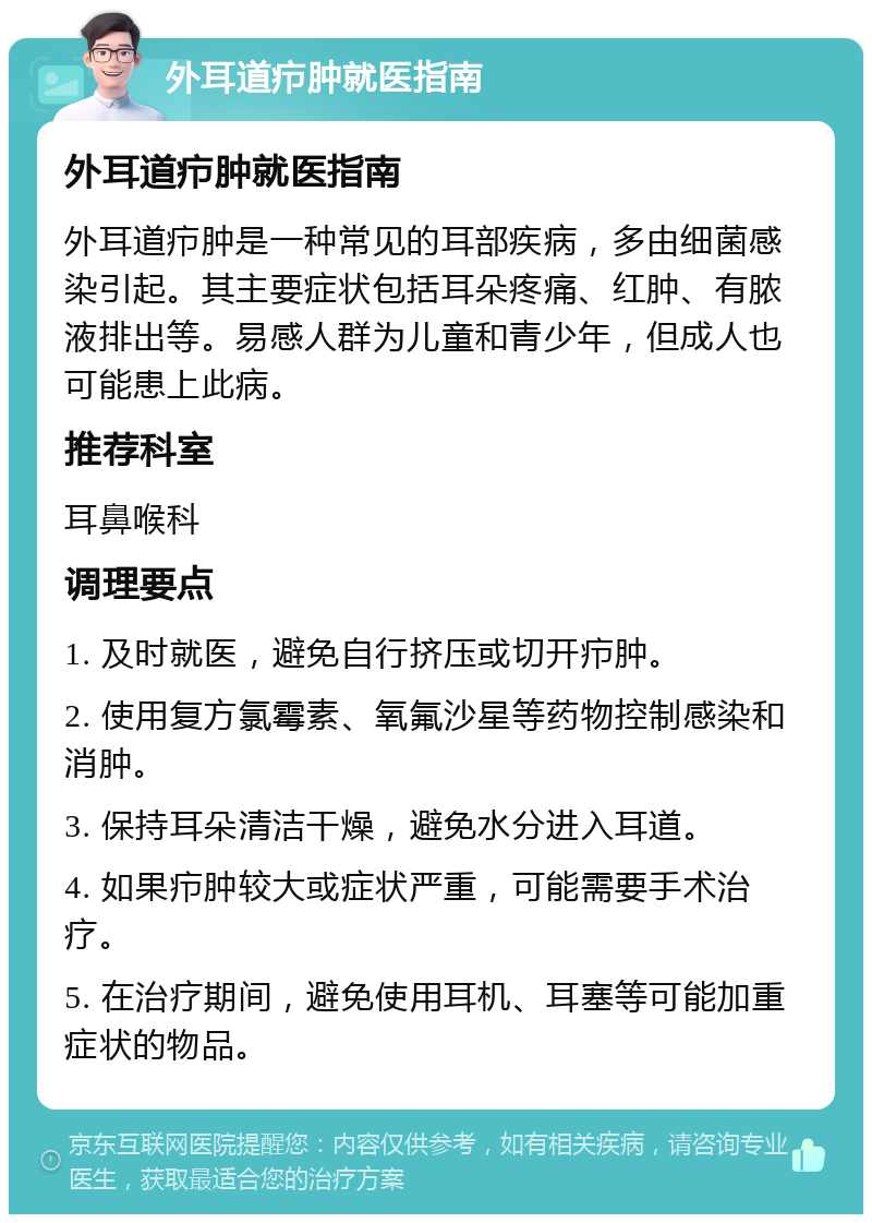 外耳道疖肿就医指南 外耳道疖肿就医指南 外耳道疖肿是一种常见的耳部疾病，多由细菌感染引起。其主要症状包括耳朵疼痛、红肿、有脓液排出等。易感人群为儿童和青少年，但成人也可能患上此病。 推荐科室 耳鼻喉科 调理要点 1. 及时就医，避免自行挤压或切开疖肿。 2. 使用复方氯霉素、氧氟沙星等药物控制感染和消肿。 3. 保持耳朵清洁干燥，避免水分进入耳道。 4. 如果疖肿较大或症状严重，可能需要手术治疗。 5. 在治疗期间，避免使用耳机、耳塞等可能加重症状的物品。