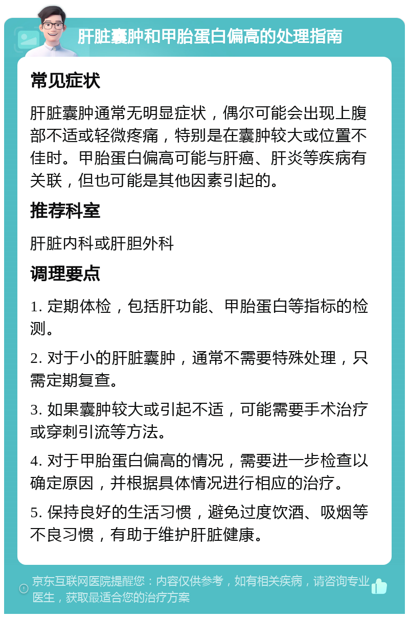 肝脏囊肿和甲胎蛋白偏高的处理指南 常见症状 肝脏囊肿通常无明显症状，偶尔可能会出现上腹部不适或轻微疼痛，特别是在囊肿较大或位置不佳时。甲胎蛋白偏高可能与肝癌、肝炎等疾病有关联，但也可能是其他因素引起的。 推荐科室 肝脏内科或肝胆外科 调理要点 1. 定期体检，包括肝功能、甲胎蛋白等指标的检测。 2. 对于小的肝脏囊肿，通常不需要特殊处理，只需定期复查。 3. 如果囊肿较大或引起不适，可能需要手术治疗或穿刺引流等方法。 4. 对于甲胎蛋白偏高的情况，需要进一步检查以确定原因，并根据具体情况进行相应的治疗。 5. 保持良好的生活习惯，避免过度饮酒、吸烟等不良习惯，有助于维护肝脏健康。