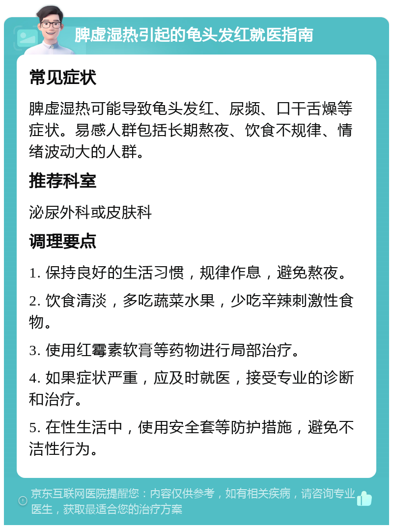 脾虚湿热引起的龟头发红就医指南 常见症状 脾虚湿热可能导致龟头发红、尿频、口干舌燥等症状。易感人群包括长期熬夜、饮食不规律、情绪波动大的人群。 推荐科室 泌尿外科或皮肤科 调理要点 1. 保持良好的生活习惯，规律作息，避免熬夜。 2. 饮食清淡，多吃蔬菜水果，少吃辛辣刺激性食物。 3. 使用红霉素软膏等药物进行局部治疗。 4. 如果症状严重，应及时就医，接受专业的诊断和治疗。 5. 在性生活中，使用安全套等防护措施，避免不洁性行为。