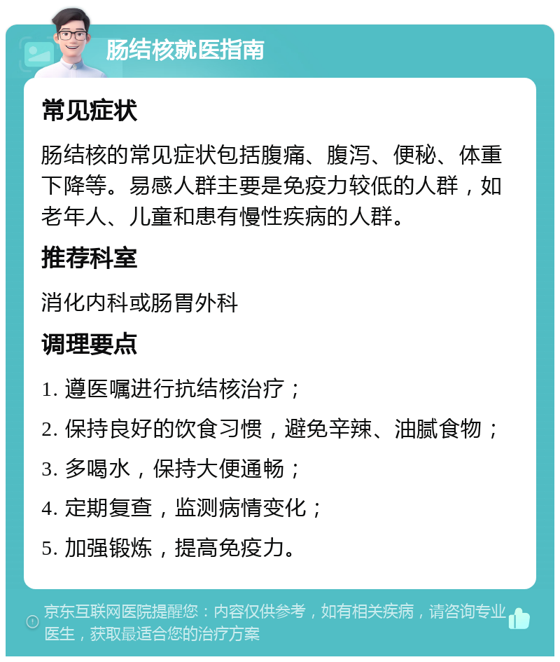 肠结核就医指南 常见症状 肠结核的常见症状包括腹痛、腹泻、便秘、体重下降等。易感人群主要是免疫力较低的人群，如老年人、儿童和患有慢性疾病的人群。 推荐科室 消化内科或肠胃外科 调理要点 1. 遵医嘱进行抗结核治疗； 2. 保持良好的饮食习惯，避免辛辣、油腻食物； 3. 多喝水，保持大便通畅； 4. 定期复查，监测病情变化； 5. 加强锻炼，提高免疫力。