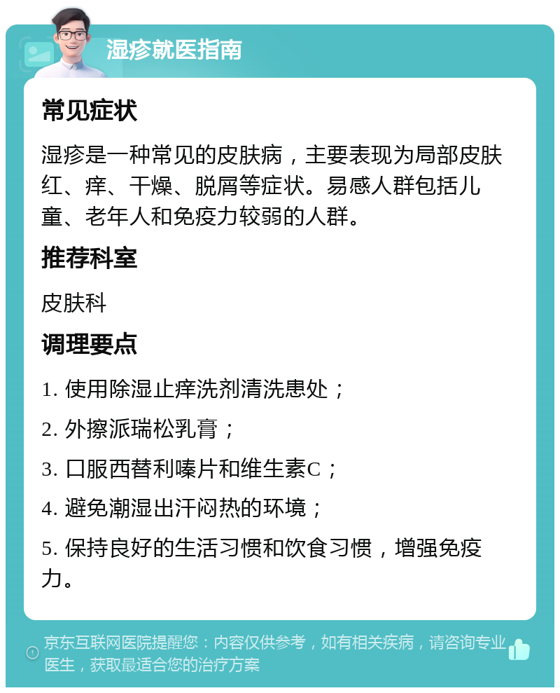 湿疹就医指南 常见症状 湿疹是一种常见的皮肤病，主要表现为局部皮肤红、痒、干燥、脱屑等症状。易感人群包括儿童、老年人和免疫力较弱的人群。 推荐科室 皮肤科 调理要点 1. 使用除湿止痒洗剂清洗患处； 2. 外擦派瑞松乳膏； 3. 口服西替利嗪片和维生素C； 4. 避免潮湿出汗闷热的环境； 5. 保持良好的生活习惯和饮食习惯，增强免疫力。