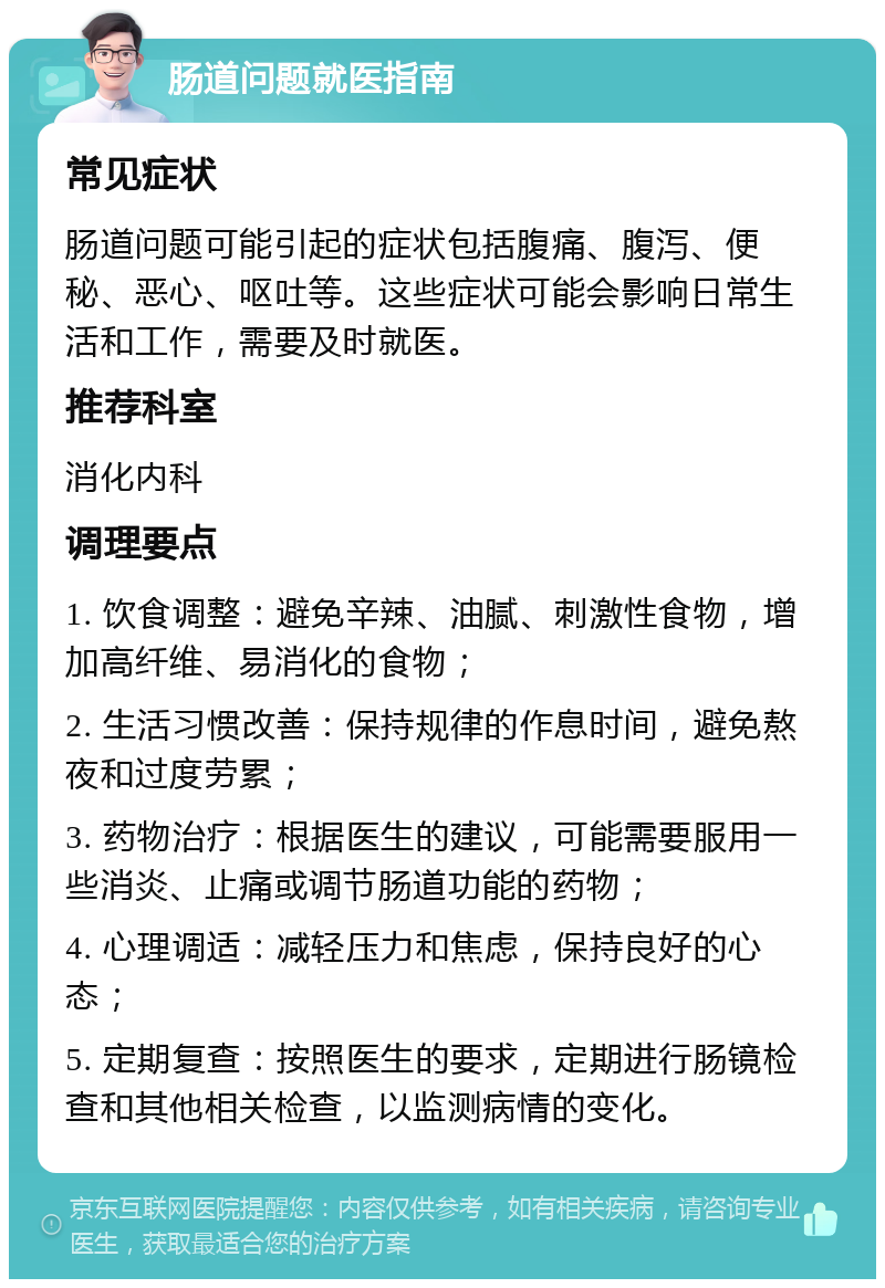 肠道问题就医指南 常见症状 肠道问题可能引起的症状包括腹痛、腹泻、便秘、恶心、呕吐等。这些症状可能会影响日常生活和工作，需要及时就医。 推荐科室 消化内科 调理要点 1. 饮食调整：避免辛辣、油腻、刺激性食物，增加高纤维、易消化的食物； 2. 生活习惯改善：保持规律的作息时间，避免熬夜和过度劳累； 3. 药物治疗：根据医生的建议，可能需要服用一些消炎、止痛或调节肠道功能的药物； 4. 心理调适：减轻压力和焦虑，保持良好的心态； 5. 定期复查：按照医生的要求，定期进行肠镜检查和其他相关检查，以监测病情的变化。