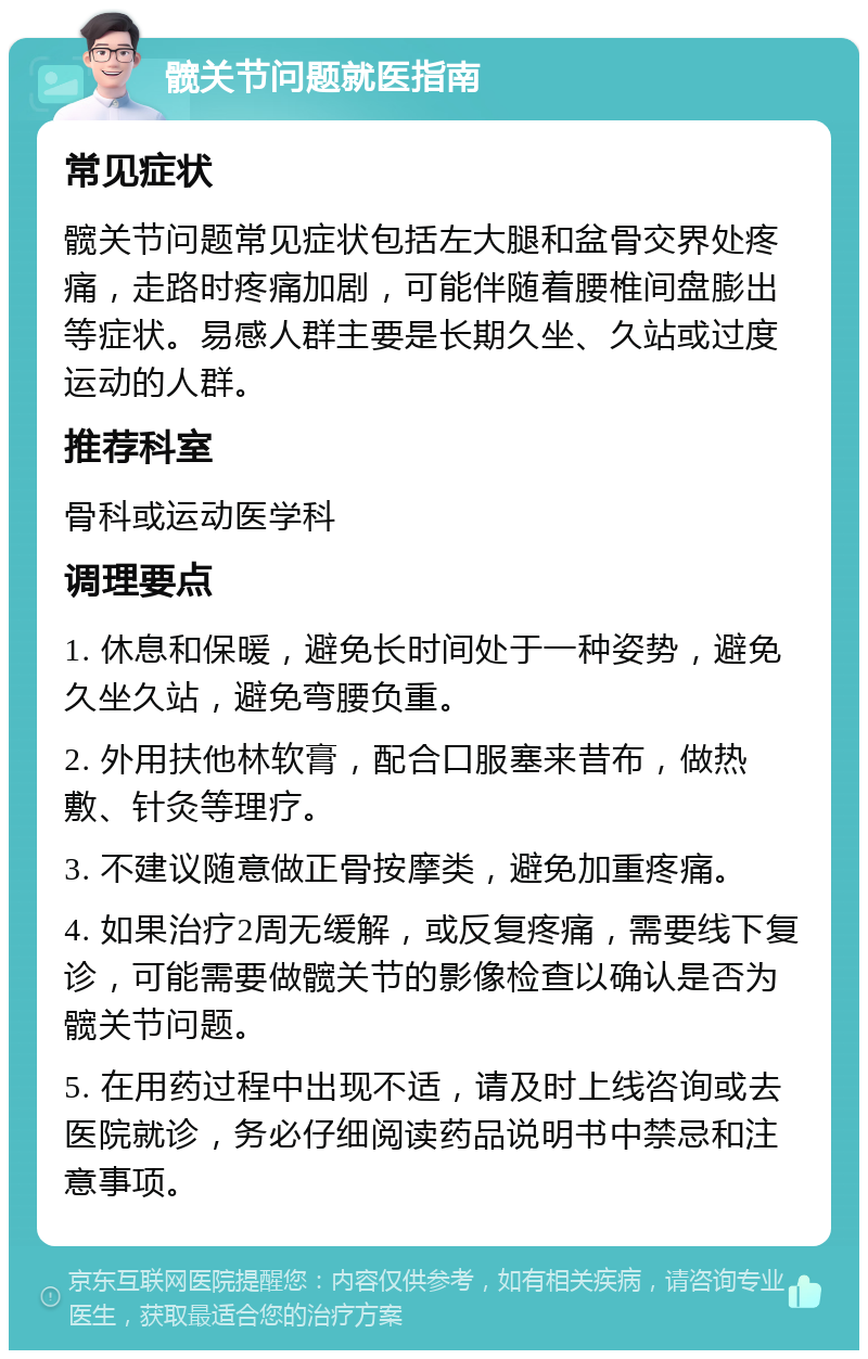 髋关节问题就医指南 常见症状 髋关节问题常见症状包括左大腿和盆骨交界处疼痛，走路时疼痛加剧，可能伴随着腰椎间盘膨出等症状。易感人群主要是长期久坐、久站或过度运动的人群。 推荐科室 骨科或运动医学科 调理要点 1. 休息和保暖，避免长时间处于一种姿势，避免久坐久站，避免弯腰负重。 2. 外用扶他林软膏，配合口服塞来昔布，做热敷、针灸等理疗。 3. 不建议随意做正骨按摩类，避免加重疼痛。 4. 如果治疗2周无缓解，或反复疼痛，需要线下复诊，可能需要做髋关节的影像检查以确认是否为髋关节问题。 5. 在用药过程中出现不适，请及时上线咨询或去医院就诊，务必仔细阅读药品说明书中禁忌和注意事项。