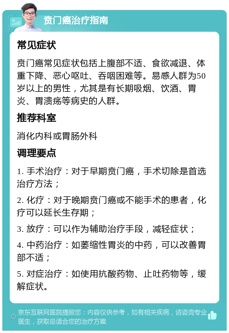 贲门癌治疗指南 常见症状 贲门癌常见症状包括上腹部不适、食欲减退、体重下降、恶心呕吐、吞咽困难等。易感人群为50岁以上的男性，尤其是有长期吸烟、饮酒、胃炎、胃溃疡等病史的人群。 推荐科室 消化内科或胃肠外科 调理要点 1. 手术治疗：对于早期贲门癌，手术切除是首选治疗方法； 2. 化疗：对于晚期贲门癌或不能手术的患者，化疗可以延长生存期； 3. 放疗：可以作为辅助治疗手段，减轻症状； 4. 中药治疗：如萎缩性胃炎的中药，可以改善胃部不适； 5. 对症治疗：如使用抗酸药物、止吐药物等，缓解症状。