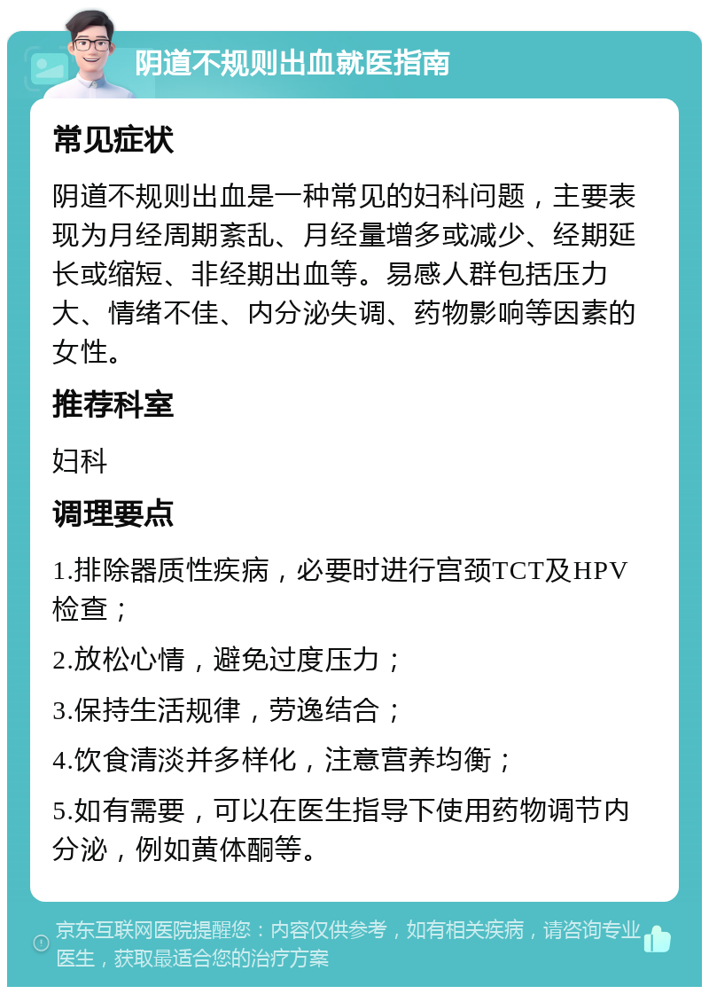 阴道不规则出血就医指南 常见症状 阴道不规则出血是一种常见的妇科问题，主要表现为月经周期紊乱、月经量增多或减少、经期延长或缩短、非经期出血等。易感人群包括压力大、情绪不佳、内分泌失调、药物影响等因素的女性。 推荐科室 妇科 调理要点 1.排除器质性疾病，必要时进行宫颈TCT及HPV检查； 2.放松心情，避免过度压力； 3.保持生活规律，劳逸结合； 4.饮食清淡并多样化，注意营养均衡； 5.如有需要，可以在医生指导下使用药物调节内分泌，例如黄体酮等。