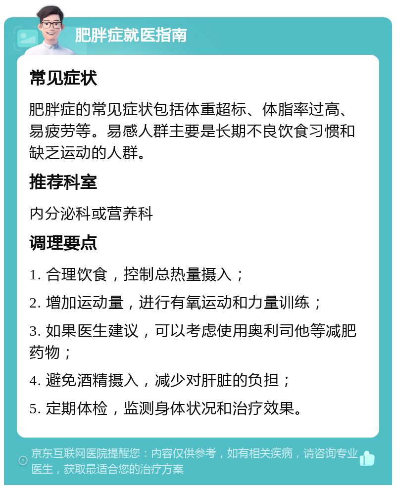 肥胖症就医指南 常见症状 肥胖症的常见症状包括体重超标、体脂率过高、易疲劳等。易感人群主要是长期不良饮食习惯和缺乏运动的人群。 推荐科室 内分泌科或营养科 调理要点 1. 合理饮食，控制总热量摄入； 2. 增加运动量，进行有氧运动和力量训练； 3. 如果医生建议，可以考虑使用奥利司他等减肥药物； 4. 避免酒精摄入，减少对肝脏的负担； 5. 定期体检，监测身体状况和治疗效果。