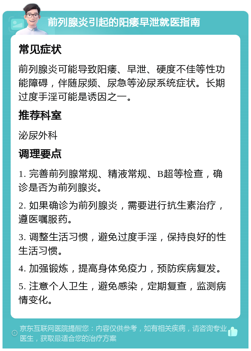 前列腺炎引起的阳痿早泄就医指南 常见症状 前列腺炎可能导致阳痿、早泄、硬度不佳等性功能障碍，伴随尿频、尿急等泌尿系统症状。长期过度手淫可能是诱因之一。 推荐科室 泌尿外科 调理要点 1. 完善前列腺常规、精液常规、B超等检查，确诊是否为前列腺炎。 2. 如果确诊为前列腺炎，需要进行抗生素治疗，遵医嘱服药。 3. 调整生活习惯，避免过度手淫，保持良好的性生活习惯。 4. 加强锻炼，提高身体免疫力，预防疾病复发。 5. 注意个人卫生，避免感染，定期复查，监测病情变化。