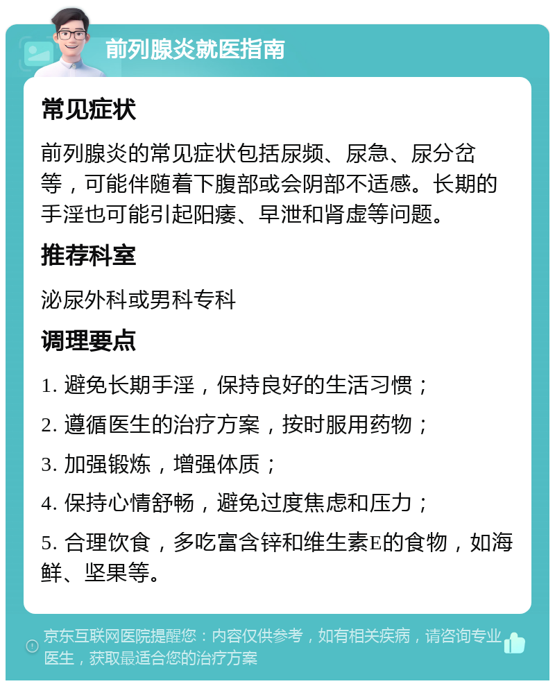 前列腺炎就医指南 常见症状 前列腺炎的常见症状包括尿频、尿急、尿分岔等，可能伴随着下腹部或会阴部不适感。长期的手淫也可能引起阳痿、早泄和肾虚等问题。 推荐科室 泌尿外科或男科专科 调理要点 1. 避免长期手淫，保持良好的生活习惯； 2. 遵循医生的治疗方案，按时服用药物； 3. 加强锻炼，增强体质； 4. 保持心情舒畅，避免过度焦虑和压力； 5. 合理饮食，多吃富含锌和维生素E的食物，如海鲜、坚果等。