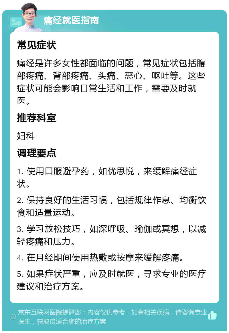 痛经就医指南 常见症状 痛经是许多女性都面临的问题，常见症状包括腹部疼痛、背部疼痛、头痛、恶心、呕吐等。这些症状可能会影响日常生活和工作，需要及时就医。 推荐科室 妇科 调理要点 1. 使用口服避孕药，如优思悦，来缓解痛经症状。 2. 保持良好的生活习惯，包括规律作息、均衡饮食和适量运动。 3. 学习放松技巧，如深呼吸、瑜伽或冥想，以减轻疼痛和压力。 4. 在月经期间使用热敷或按摩来缓解疼痛。 5. 如果症状严重，应及时就医，寻求专业的医疗建议和治疗方案。