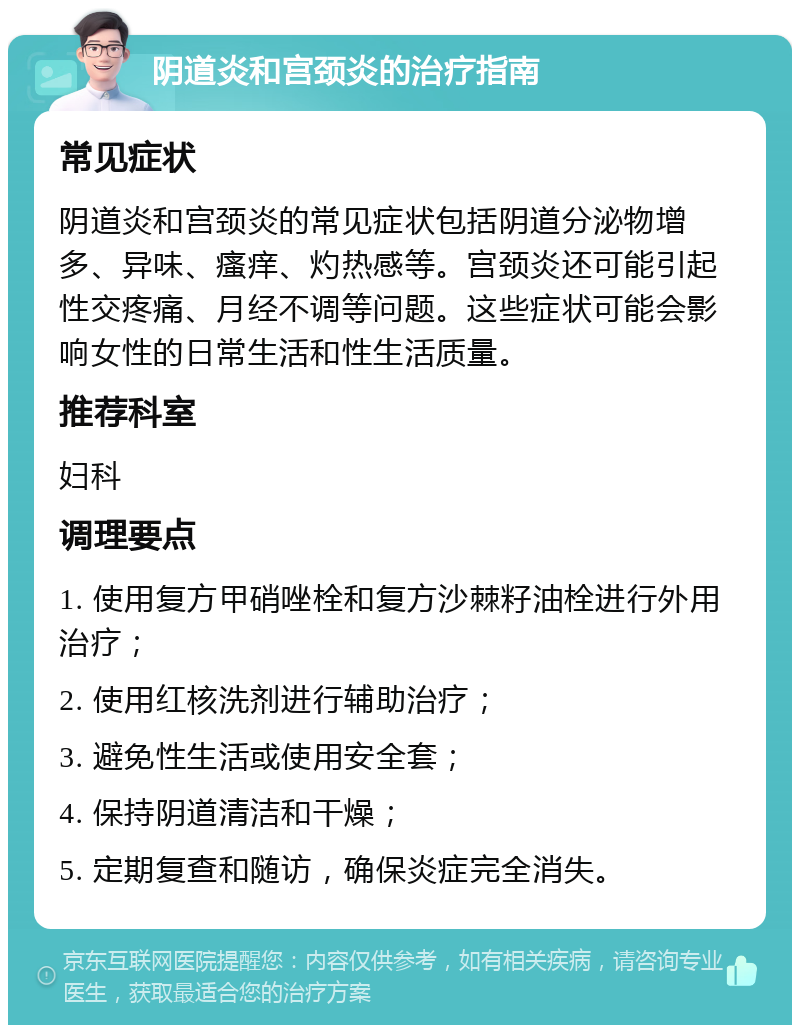 阴道炎和宫颈炎的治疗指南 常见症状 阴道炎和宫颈炎的常见症状包括阴道分泌物增多、异味、瘙痒、灼热感等。宫颈炎还可能引起性交疼痛、月经不调等问题。这些症状可能会影响女性的日常生活和性生活质量。 推荐科室 妇科 调理要点 1. 使用复方甲硝唑栓和复方沙棘籽油栓进行外用治疗； 2. 使用红核洗剂进行辅助治疗； 3. 避免性生活或使用安全套； 4. 保持阴道清洁和干燥； 5. 定期复查和随访，确保炎症完全消失。