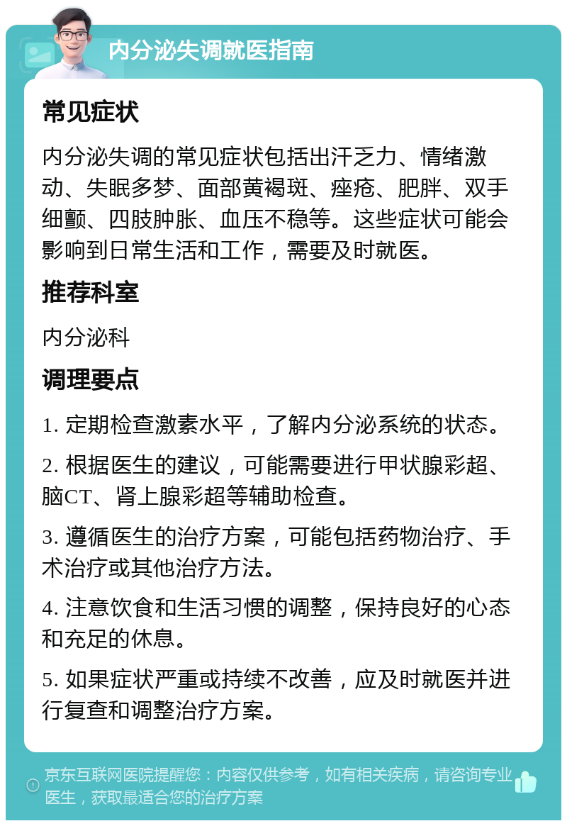 内分泌失调就医指南 常见症状 内分泌失调的常见症状包括出汗乏力、情绪激动、失眠多梦、面部黄褐斑、痤疮、肥胖、双手细颤、四肢肿胀、血压不稳等。这些症状可能会影响到日常生活和工作，需要及时就医。 推荐科室 内分泌科 调理要点 1. 定期检查激素水平，了解内分泌系统的状态。 2. 根据医生的建议，可能需要进行甲状腺彩超、脑CT、肾上腺彩超等辅助检查。 3. 遵循医生的治疗方案，可能包括药物治疗、手术治疗或其他治疗方法。 4. 注意饮食和生活习惯的调整，保持良好的心态和充足的休息。 5. 如果症状严重或持续不改善，应及时就医并进行复查和调整治疗方案。