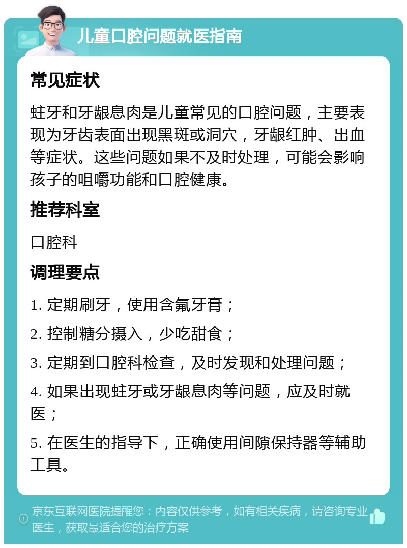 儿童口腔问题就医指南 常见症状 蛀牙和牙龈息肉是儿童常见的口腔问题，主要表现为牙齿表面出现黑斑或洞穴，牙龈红肿、出血等症状。这些问题如果不及时处理，可能会影响孩子的咀嚼功能和口腔健康。 推荐科室 口腔科 调理要点 1. 定期刷牙，使用含氟牙膏； 2. 控制糖分摄入，少吃甜食； 3. 定期到口腔科检查，及时发现和处理问题； 4. 如果出现蛀牙或牙龈息肉等问题，应及时就医； 5. 在医生的指导下，正确使用间隙保持器等辅助工具。