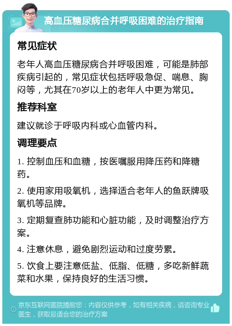 高血压糖尿病合并呼吸困难的治疗指南 常见症状 老年人高血压糖尿病合并呼吸困难，可能是肺部疾病引起的，常见症状包括呼吸急促、喘息、胸闷等，尤其在70岁以上的老年人中更为常见。 推荐科室 建议就诊于呼吸内科或心血管内科。 调理要点 1. 控制血压和血糖，按医嘱服用降压药和降糖药。 2. 使用家用吸氧机，选择适合老年人的鱼跃牌吸氧机等品牌。 3. 定期复查肺功能和心脏功能，及时调整治疗方案。 4. 注意休息，避免剧烈运动和过度劳累。 5. 饮食上要注意低盐、低脂、低糖，多吃新鲜蔬菜和水果，保持良好的生活习惯。