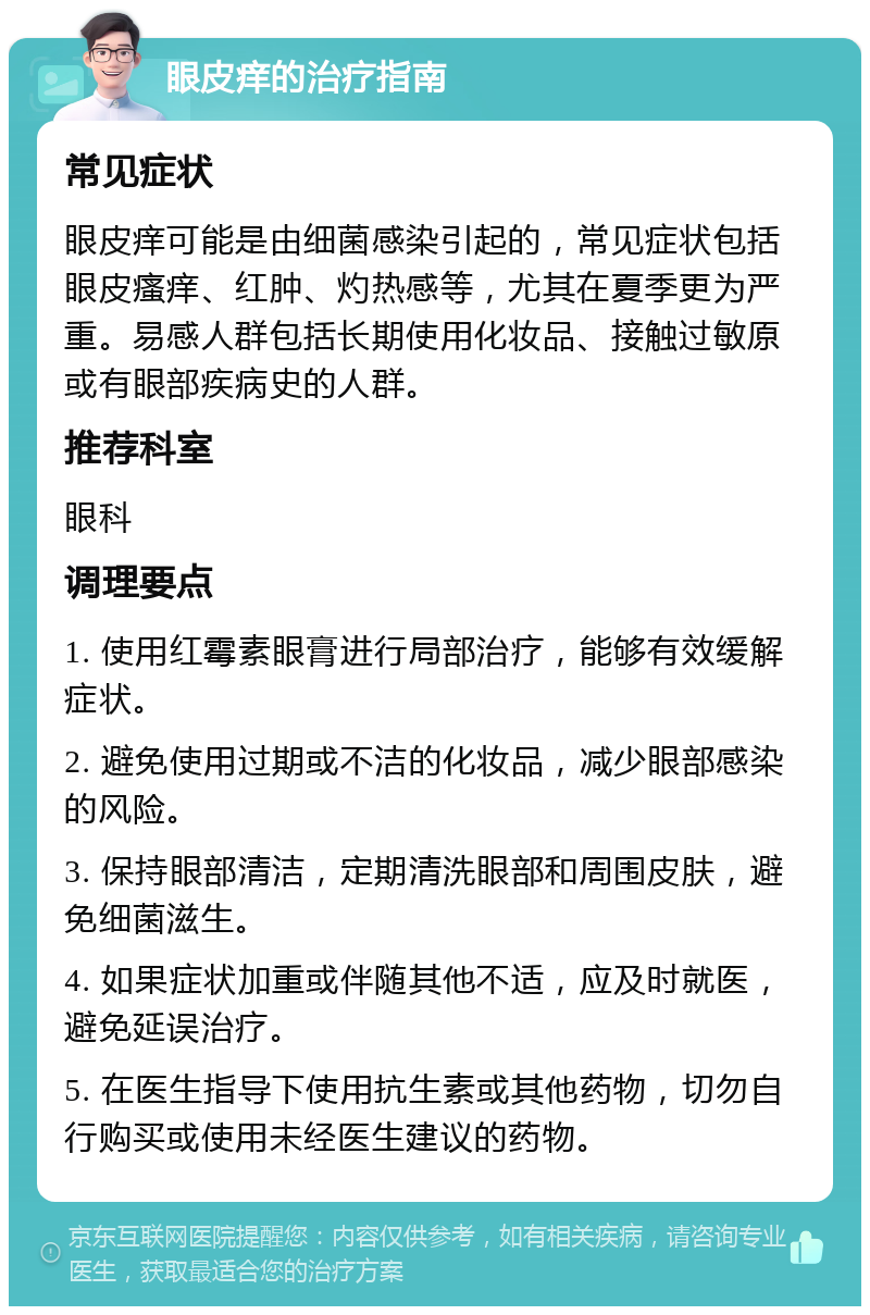 眼皮痒的治疗指南 常见症状 眼皮痒可能是由细菌感染引起的，常见症状包括眼皮瘙痒、红肿、灼热感等，尤其在夏季更为严重。易感人群包括长期使用化妆品、接触过敏原或有眼部疾病史的人群。 推荐科室 眼科 调理要点 1. 使用红霉素眼膏进行局部治疗，能够有效缓解症状。 2. 避免使用过期或不洁的化妆品，减少眼部感染的风险。 3. 保持眼部清洁，定期清洗眼部和周围皮肤，避免细菌滋生。 4. 如果症状加重或伴随其他不适，应及时就医，避免延误治疗。 5. 在医生指导下使用抗生素或其他药物，切勿自行购买或使用未经医生建议的药物。