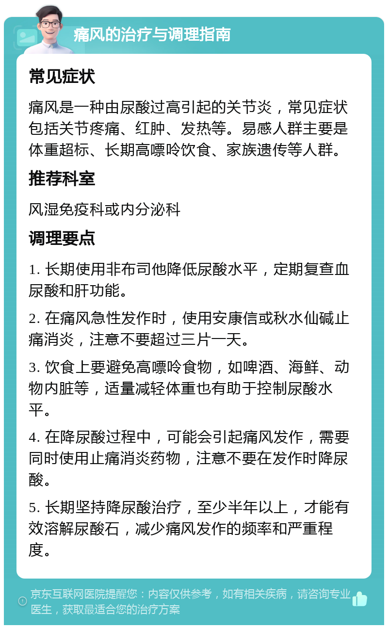 痛风的治疗与调理指南 常见症状 痛风是一种由尿酸过高引起的关节炎，常见症状包括关节疼痛、红肿、发热等。易感人群主要是体重超标、长期高嘌呤饮食、家族遗传等人群。 推荐科室 风湿免疫科或内分泌科 调理要点 1. 长期使用非布司他降低尿酸水平，定期复查血尿酸和肝功能。 2. 在痛风急性发作时，使用安康信或秋水仙碱止痛消炎，注意不要超过三片一天。 3. 饮食上要避免高嘌呤食物，如啤酒、海鲜、动物内脏等，适量减轻体重也有助于控制尿酸水平。 4. 在降尿酸过程中，可能会引起痛风发作，需要同时使用止痛消炎药物，注意不要在发作时降尿酸。 5. 长期坚持降尿酸治疗，至少半年以上，才能有效溶解尿酸石，减少痛风发作的频率和严重程度。