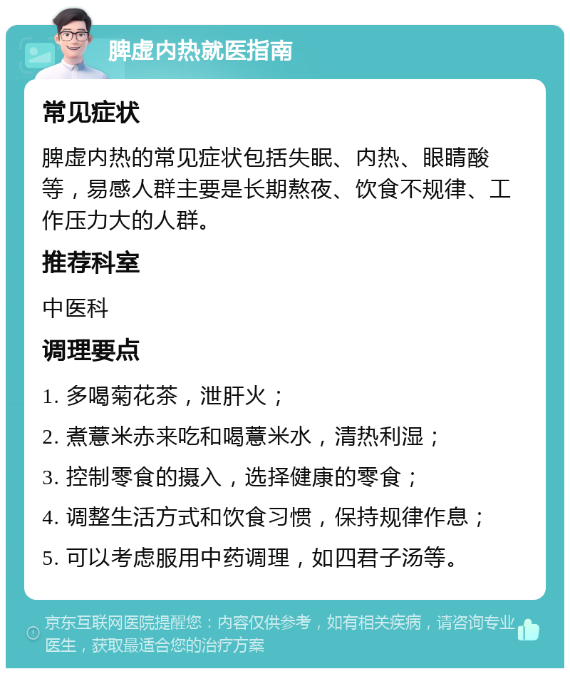 脾虚内热就医指南 常见症状 脾虚内热的常见症状包括失眠、内热、眼睛酸等，易感人群主要是长期熬夜、饮食不规律、工作压力大的人群。 推荐科室 中医科 调理要点 1. 多喝菊花茶，泄肝火； 2. 煮薏米赤来吃和喝薏米水，清热利湿； 3. 控制零食的摄入，选择健康的零食； 4. 调整生活方式和饮食习惯，保持规律作息； 5. 可以考虑服用中药调理，如四君子汤等。