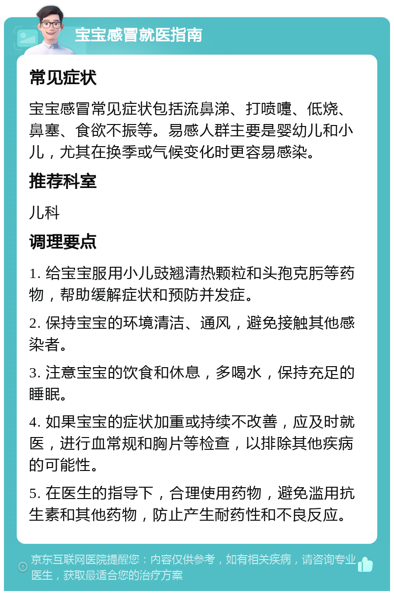 宝宝感冒就医指南 常见症状 宝宝感冒常见症状包括流鼻涕、打喷嚏、低烧、鼻塞、食欲不振等。易感人群主要是婴幼儿和小儿，尤其在换季或气候变化时更容易感染。 推荐科室 儿科 调理要点 1. 给宝宝服用小儿豉翘清热颗粒和头孢克肟等药物，帮助缓解症状和预防并发症。 2. 保持宝宝的环境清洁、通风，避免接触其他感染者。 3. 注意宝宝的饮食和休息，多喝水，保持充足的睡眠。 4. 如果宝宝的症状加重或持续不改善，应及时就医，进行血常规和胸片等检查，以排除其他疾病的可能性。 5. 在医生的指导下，合理使用药物，避免滥用抗生素和其他药物，防止产生耐药性和不良反应。