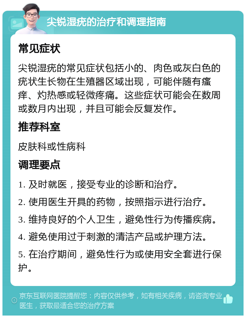 尖锐湿疣的治疗和调理指南 常见症状 尖锐湿疣的常见症状包括小的、肉色或灰白色的疣状生长物在生殖器区域出现，可能伴随有瘙痒、灼热感或轻微疼痛。这些症状可能会在数周或数月内出现，并且可能会反复发作。 推荐科室 皮肤科或性病科 调理要点 1. 及时就医，接受专业的诊断和治疗。 2. 使用医生开具的药物，按照指示进行治疗。 3. 维持良好的个人卫生，避免性行为传播疾病。 4. 避免使用过于刺激的清洁产品或护理方法。 5. 在治疗期间，避免性行为或使用安全套进行保护。