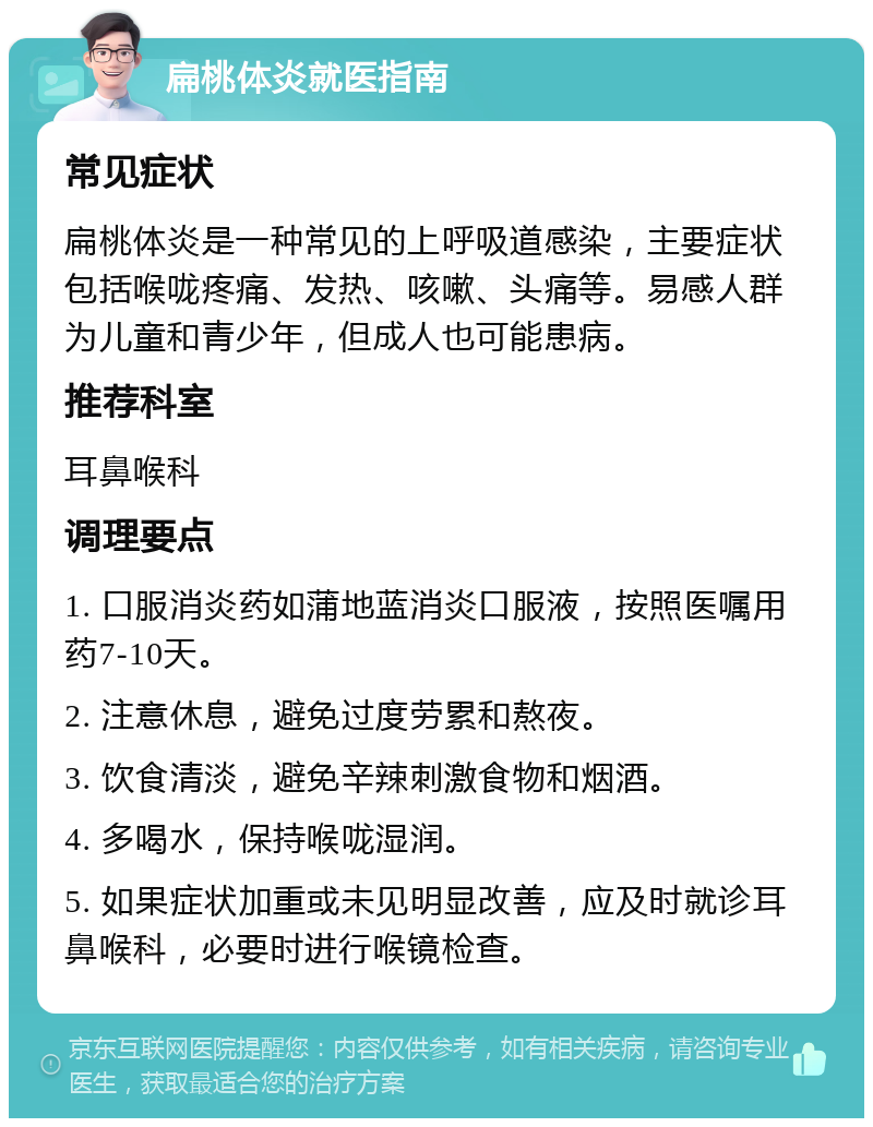 扁桃体炎就医指南 常见症状 扁桃体炎是一种常见的上呼吸道感染，主要症状包括喉咙疼痛、发热、咳嗽、头痛等。易感人群为儿童和青少年，但成人也可能患病。 推荐科室 耳鼻喉科 调理要点 1. 口服消炎药如蒲地蓝消炎口服液，按照医嘱用药7-10天。 2. 注意休息，避免过度劳累和熬夜。 3. 饮食清淡，避免辛辣刺激食物和烟酒。 4. 多喝水，保持喉咙湿润。 5. 如果症状加重或未见明显改善，应及时就诊耳鼻喉科，必要时进行喉镜检查。