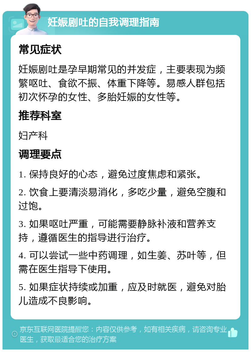 妊娠剧吐的自我调理指南 常见症状 妊娠剧吐是孕早期常见的并发症，主要表现为频繁呕吐、食欲不振、体重下降等。易感人群包括初次怀孕的女性、多胎妊娠的女性等。 推荐科室 妇产科 调理要点 1. 保持良好的心态，避免过度焦虑和紧张。 2. 饮食上要清淡易消化，多吃少量，避免空腹和过饱。 3. 如果呕吐严重，可能需要静脉补液和营养支持，遵循医生的指导进行治疗。 4. 可以尝试一些中药调理，如生姜、苏叶等，但需在医生指导下使用。 5. 如果症状持续或加重，应及时就医，避免对胎儿造成不良影响。