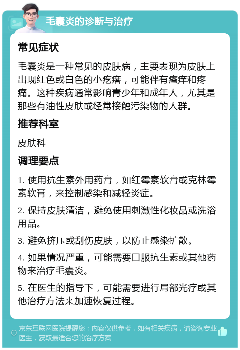 毛囊炎的诊断与治疗 常见症状 毛囊炎是一种常见的皮肤病，主要表现为皮肤上出现红色或白色的小疙瘩，可能伴有瘙痒和疼痛。这种疾病通常影响青少年和成年人，尤其是那些有油性皮肤或经常接触污染物的人群。 推荐科室 皮肤科 调理要点 1. 使用抗生素外用药膏，如红霉素软膏或克林霉素软膏，来控制感染和减轻炎症。 2. 保持皮肤清洁，避免使用刺激性化妆品或洗浴用品。 3. 避免挤压或刮伤皮肤，以防止感染扩散。 4. 如果情况严重，可能需要口服抗生素或其他药物来治疗毛囊炎。 5. 在医生的指导下，可能需要进行局部光疗或其他治疗方法来加速恢复过程。