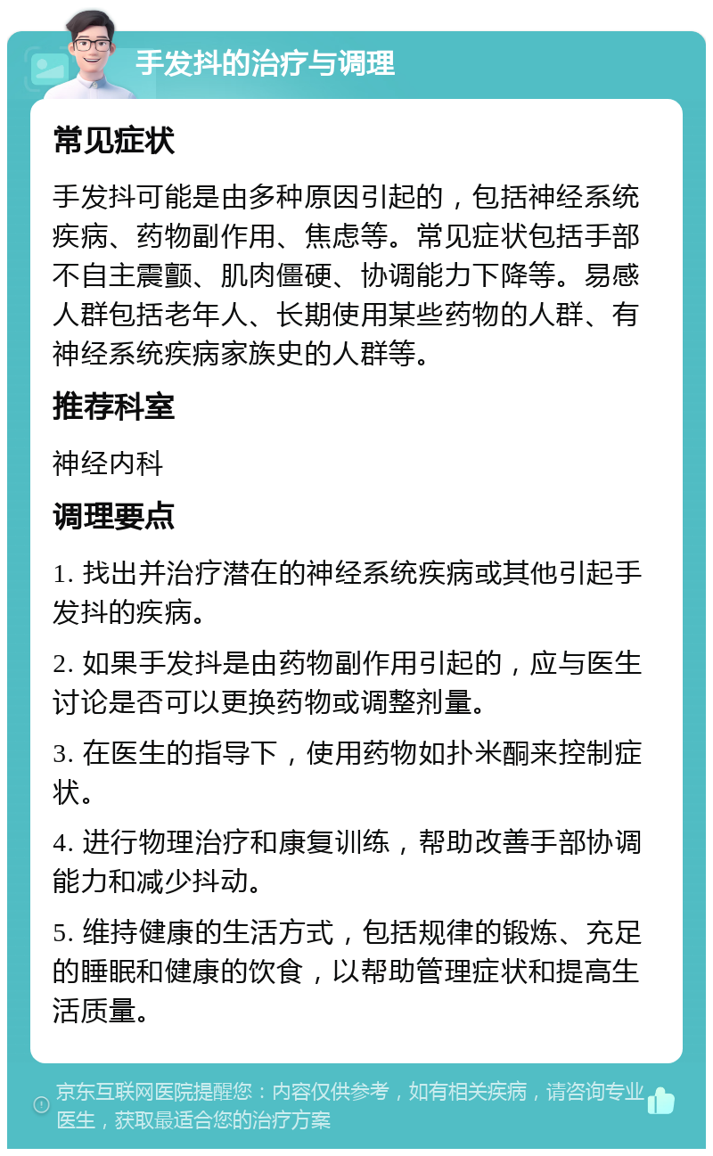 手发抖的治疗与调理 常见症状 手发抖可能是由多种原因引起的，包括神经系统疾病、药物副作用、焦虑等。常见症状包括手部不自主震颤、肌肉僵硬、协调能力下降等。易感人群包括老年人、长期使用某些药物的人群、有神经系统疾病家族史的人群等。 推荐科室 神经内科 调理要点 1. 找出并治疗潜在的神经系统疾病或其他引起手发抖的疾病。 2. 如果手发抖是由药物副作用引起的，应与医生讨论是否可以更换药物或调整剂量。 3. 在医生的指导下，使用药物如扑米酮来控制症状。 4. 进行物理治疗和康复训练，帮助改善手部协调能力和减少抖动。 5. 维持健康的生活方式，包括规律的锻炼、充足的睡眠和健康的饮食，以帮助管理症状和提高生活质量。