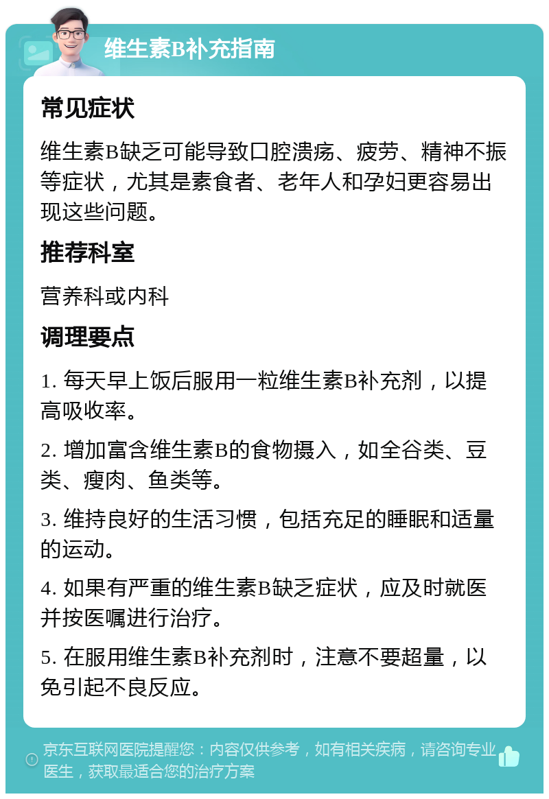 维生素B补充指南 常见症状 维生素B缺乏可能导致口腔溃疡、疲劳、精神不振等症状，尤其是素食者、老年人和孕妇更容易出现这些问题。 推荐科室 营养科或内科 调理要点 1. 每天早上饭后服用一粒维生素B补充剂，以提高吸收率。 2. 增加富含维生素B的食物摄入，如全谷类、豆类、瘦肉、鱼类等。 3. 维持良好的生活习惯，包括充足的睡眠和适量的运动。 4. 如果有严重的维生素B缺乏症状，应及时就医并按医嘱进行治疗。 5. 在服用维生素B补充剂时，注意不要超量，以免引起不良反应。